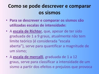 Como se pode descrever e comparar
            os sismos
• Para se descrever e comparar os sismos são
  utilizadas escalas de intensidade:
• A escala de Richter, que, apesar de ter sido
  graduada de 1 a 9 graus, atualmente não tem
  limite teórico (é considerada “escala
  aberta”), serve para quantificar a magnitude de
  um sismo;
• A escala de mercalli, graduada de 1 a 12
  graus, serve para classificar a intensidade de um
  sismo a partir dos efeitos e prejuízos que provoca
 
