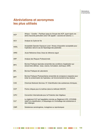 108
97
Abréviations et acronymes
les plus utilisés
ACP
Afrique – Caraïbe – Pacifique (pays du Groupe des ACP, ayant signé une
série d’accords particuliers avec l’UE appelé « accords de Cotonou »)
ACV Analyse du Cycle de Vie
AOEL
Acceptable Operator Exposure Level : Niveau d’exposition acceptable pour
l’opérateur dans le cas de l’épandage des pesticides
ARfD Acute Reference Dose, Dose de référence aiguë
ARP Analyse des Risques Professionnels
BPA
Bonnes Pratiques Agricoles (ensemble des conditions d’application qui
doivent être définies : dose, volume, formulation, technique, DAR)
BPL Bonnes Pratiques de Laboratoire
BPP
Bonnes Pratiques Phytosanitaires (ensemble de consignes à respecter pour
éviter la contamination de l’opérateur, de l’environnement et les résidus)
CAS Chemical Abstracts Services. N° d’identification des substances chimiques.
CCP Points critiques pour la maîtrise (dans la méthode HACCP)
CIPV Convention Internationale pour la Protection des Végétaux
CLP
Le règlement CLP est l’appellation donnée au Règlement (CE) 1272/2008
relatif à la classification, à l’étiquetage et à l’emballage des substances et
des mélanges
CMR Substances cancérogènes, mutagènes ou reprotoxiques
Abréviations
et acronymes
 