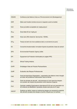 109
98
CNUED Conférence des Nations Unies sur l'Environnement et le Développement
DAR Délai avant récolte (nombre de jours à respecter avant la récolte)
DJA Dose journalière acceptable (en mg/kg pc/jour)
DL50 Dose létale 50 (en mg/kg pc)
DSE Dose sans effet (observé). Synonymes : NOAEL.
DT50 Temps de demi-vie d’une substance dans un sol donné (en jours)
EC Concentré émulsionnable, formulation liquide de pesticide à base de solvant
EPA Environmental Protection Agency (USA)
EPI Equipement de Protection Individuelle (en anglais PPE)
ETI Ethical Trading Initiative
EVPP Emballages Vides de Produits Phytosanitaires
EvRP Evaluation des Risques Professionnels
FAO
Food and Agriculture Organisation : organisation des Nations Unies chargée
de traiter des problèmes d’alimentation dans le Monde
FDS
Fiche de données de sécurité : note technique où sont repris les dangers
d’un produit, les moyens de prévention et les mesures d’urgence
FLO
Fairtrade Labelling Organizations International (FLO) est une association de
20 initiatives de labellisation équitables situées dans plus de 21 pays
HACCP
Système qui définit, évalue et maîtrise les dangers qui menacent la salubrité
des aliments (analyse des dangers et points critiques pour la maîtrise)
Abréviations
et acronymes
 