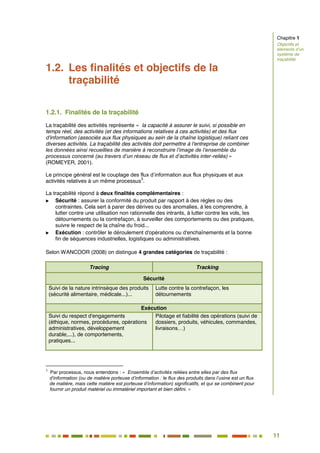 11
6
1.2. Les finalités et objectifs de la
traçabilité
1.2.1. Finalités de la traçabilité
La traçabilité des activités représente « la capacité à assurer le suivi, si possible en
temps réel, des activités (et des informations relatives à ces activités) et des flux
d'information (associés aux flux physiques au sein de la chaîne logistique) reliant ces
diverses activités. La traçabilité des activités doit permettre à l'entreprise de combiner
les données ainsi recueillies de manière à reconstruire l’image de l’ensemble du
processus concerné (au travers d’un réseau de flux et d’activités inter-reliés) »
(ROMEYER, 2001).
Le principe général est le couplage des flux d’information aux flux physiques et aux
activités relatives à un même processus
3
.
La traçabilité répond à deux finalités complémentaires :
 Sécurité : assurer la conformité du produit par rapport à des règles ou des
contraintes. Cela sert à parer des dérives ou des anomalies, à les comprendre, à
lutter contre une utilisation non rationnelle des intrants, à lutter contre les vols, les
détournements ou la contrefaçon, à surveiller des comportements ou des pratiques,
suivre le respect de la chaîne du froid...
 Exécution : contrôler le déroulement d'opérations ou d'enchaînements et la bonne
fin de séquences industrielles, logistiques ou administratives.
Selon WANCOOR (2008) on distingue 4 grandes catégories de traçabilité :
Tracing Tracking
Sécurité
Suivi de la nature intrinsèque des produits
(sécurité alimentaire, médicale...)...
Lutte contre la contrefaçon, les
détournements
Exécution
Suivi du respect d'engagements
(éthique, normes, procédures, opérations
administratives, développement
durable,...), de comportements,
pratiques...
Pilotage et fiabilité des opérations (suivi de
dossiers, produits, véhicules, commandes,
livraisons…)
3
Par processus, nous entendons : « Ensemble d’activités reliées entre elles par des flux
d’information (ou de matière porteuse d’information : le flux des produits dans l’usine est un flux
de matière, mais cette matière est porteuse d’information) significatifs, et qui se combinent pour
fournir un produit matériel ou immatériel important et bien défini. »
Chapitre 1
Objectifs et
éléments d’un
système de
traçabilité
 