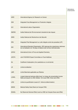 110
99
IARC International Agency for Research on Cancer
ICM Integrated Crop Management ou Production intégrée
ILO International Labour Organisation
INERIS Institut National de l'Environnement industriel et des risques
INRS Institut National de Recherche et de Sécurité
IPM Integrated Pest Management ou Lutte intégrée contre les parasites (LIP)
ISO
International Standard Organisation. ISO regroupe les organismes nationaux
de normalisation de 149 pays et élabore des normes internationales
IUPAC International Union of Pure and Applied Chemistry
JECFA Joint FAO/WHO Expert Committee on Food Additives
Kd Coefficient d’adsorption (d’un pesticide sur un sol donné)
LD Limite de détection
LMR Limite Maximale applicable aux Résidus
LOAEL
Lowest observed adverse effect level. Le niveau de concentration le plus
faible provoquant un effet néfaste. Voir aussi DSE, Dose sans Effet.
LOQ Limite de quantification (aussi LD : limite de détermination)
MSDS Medical Safety Data Sheet (en français FDS)
NOAEL No Observed Adverse Effect Level ou DSE (en français Dose sans Effet)
Abréviations
et acronymes
 