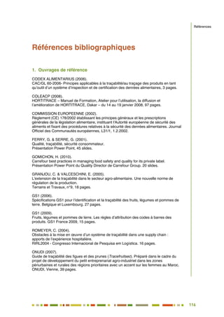 116
103
Références bibliographiques
1. Ouvrages de référence
CODEX ALIMENTARIUS (2006).
CAC/GL 60-2006- Principes applicables à la traçabilité/au traçage des produits en tant
qu’outil d’un système d’inspection et de certification des denrées alimentaires, 3 pages.
COLEACP (2008).
HORTITRACE – Manuel de Formation, Atelier pour l’utilisation, la diffusion et
l’amélioration de HORTITRACE, Dakar – du 14 au 19 janvier 2008, 97 pages.
COMMISSION EUROPEENNE (2002).
Règlement (CE) 178/2002 établissant les principes généraux et les prescriptions
générales de la législation alimentaire, instituant l'Autorité européenne de sécurité des
aliments et fixant des procédures relatives à la sécurité des denrées alimentaires. Journal
Officiel des Communautés européennes, L31/1, 1.2.2002.
FERRY, G. & SERRE, G. (2001).
Qualité, traçabilité, sécurité consommateur.
Présentation Power Point, 45 slides.
GOMICHON, H. (2010).
Carrefour best practices in managing food safety and quality for its private label.
Présentation Power Point du Quality Director de Carrefour Group. 20 slides.
GRANJOU, C. & VALCESCHINI, E. (2005).
L'extension de la traçabilité dans le secteur agro-alimentaire. Une nouvelle norme de
régulation de la production.
Terrains et Travaux, n°9, 18 pages.
GS1 (2006).
Spécifications GS1 pour l’identification et la traçabilité des fruits, légumes et pommes de
terre. Belgique et Luxembourg. 27 pages.
GS1 (2009).
Fruits, légumes et pommes de terre. Les règles d’attribution des codes à barres des
produits. GS1 France 2009, 15 pages.
ROMEYER, C. (2004).
Obstacles à la mise en œuvre d’un système de traçabilité dans une supply chain :
apports de l’expérience hospitalière.
RIRL2004 - Congresso Internacional de Pesquisa em Logística. 16 pages.
ONUDI (2007).
Guide de traçabilité des figues et des prunes (Tracefruitsec). Préparé dans le cadre du
projet de développement du petit entreprenariat agro-industriel dans les zones
périurbaines et rurales des régions prioritaires avec un accent sur les femmes au Maroc.
ONUDI, Vienne, 39 pages.
Références
 