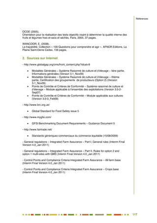 117
104
OCDE (2005).
Orientation pour la réalisation des tests objectifs visant à déterminer la qualité interne des
fruits et légumes frais et secs et séchés, Paris, 2005, 37 pages.
WANCOOR, E. (2008).
La traçabilité. Collection « 100 Questions pour comprendre et agir ». AFNOR Editions, La
Plaine Saint-Denis Cedex, 156 pages.
2. Sources sur Internet
- http://www.globalgap.org/cms/front_content.php?idcat=9
 Modalités Générales – Système Raisonné de culture et d’élevage – Iière partie,
Informations générales (Version 3.1_Nov09)
 Modalités Générales – Système Raisonné de culture et d’élevage – IIIième
partie, Certification des groupements de producteurs (Option 2) (Version
3.1_Nov09)
 Points de Contrôle et Critères de Conformité – Système raisonné de culture et
d’élevage – Module applicable à l’ensemble des exploitations (Version 3.0-2-
Sep07)
 Points de Contrôle et Critères de Conformité – Module applicable aux cultures
(Version 3.0-3_Feb09)
- http://www.brc.org.uk/
 Global Standard for Food Safety issue 5
- http://www.mygfsi.com/
 GFSI Benchmarking Document Requirements – Guidance Document 5
- http://www.fairtrade.net/
 Standards génériques commerciaux du commerce équitable (15/08/2009)
- General regulations – Integrated Farm Assurance – Part I, General rules (Interim Final
Version 4.0_Jan 2011)
- General regulations – Integrated Farm Assurance – Part II, Rules for option 2 and
option 1 multi-sites with QMS (Interim Final Version 4.0_Jan 2011)
- Control Points and Compliance Criteria Integrated Farm Assurance – All farm base
(Interim Final Version 4.0_Jan 2011)
- Control Points and Compliance Criteria Integrated Farm Assurance – Crops base
(Interim Final Version 4.0_Jan 2011)
Références
 