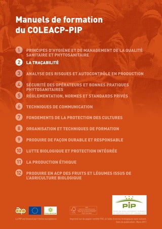 Manuels de formation
du COLEACP-PIP
Le PIP est financé par l’Union européenne.  Imprimé sur du papier certifié FSC, à l’aide d’encres écologiques sans solvant.
Date de publication : Mars 2011
2 LA TRAÇABILITÉ
3 Analyse des Risques et Autocontrôle en production
4 Sécurité des Opérateurs et Bonnes Pratiques
Phytosanitaires
5 Réglementation, normes et standards privés
6 Techniques de communication
7 Fondements de la Protection des Cultures
8 Organisation et techniques de formation
9 Produire de façon durable et responsable
10 Lutte biologique et protection intégrée
11 La production éthique
12 Produire en ACP des fruits et légumes issus de
l’agriculture biologique
1 Principes d’Hygiène et de Management de la Qualité
Sanitaire et Phytosanitaire
 