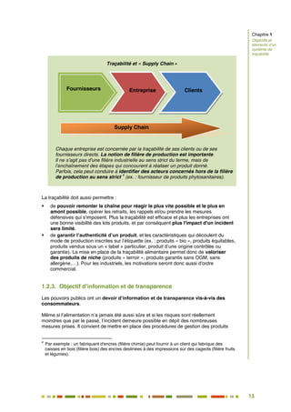 13
8
Traçabilité et « Supply Chain »
Chaque entreprise est concernée par la traçabilité de ses clients ou de ses
fournisseurs directs. La notion de filière de production est importante.
Il ne s’agit pas d'une filière industrielle au sens strict du terme, mais de
l’enchaînement des étapes qui concourent à réaliser un produit donné.
Parfois, cela peut conduire à identifier des acteurs concernés hors de la filière
de production au sens strict
4
(ex. : fournisseur de produits phytosanitaires).
La traçabilité doit aussi permettre :
 de pouvoir remonter la chaîne pour réagir le plus vite possible et le plus en
amont possible, opérer les retraits, les rappels et/ou prendre les mesures
défensives qui s'imposent. Plus la traçabilité est efficace et plus les entreprises ont
une bonne visibilité des lots produits, et par conséquent plus l'impact d'un incident
sera limité.
 de garantir l’authenticité d’un produit, et les caractéristiques qui découlent du
mode de production inscrites sur l’étiquette (ex. : produits « bio », produits équitables,
produits vendus sous un « label » particulier, produit d’une origine contrôlée ou
garantie). La mise en place de la traçabilité alimentaire permet donc de valoriser
des produits de niche (produits « terroir », produits garantis sans OGM, sans
allergène,…). Pour les industriels, les motivations seront donc aussi d'ordre
commercial.
1.2.3. Objectif d’information et de transparence
Les pouvoirs publics ont un devoir d’information et de transparence vis-à-vis des
consommateurs.
Même si l’alimentation n’a jamais été aussi sûre et si les risques sont réellement
moindres que par le passé, l’incident demeure possible en dépit des nombreuses
mesures prises. Il convient de mettre en place des procédures de gestion des produits
4
Par exemple : un fabriquant d'encres (filière chimie) peut fournir à un client qui fabrique des
caisses en bois (filière bois) des encres destinées à des impressions sur des cageots (filière fruits
et légumes).
Fournisseurs Entreprise Clients
Supply Chain
Chapitre 1
Objectifs et
éléments d’un
système de
traçabilité
 