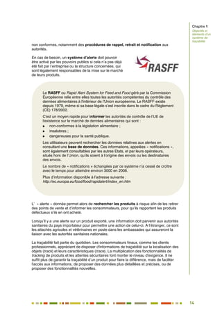 14
9
non conformes, notamment des procédures de rappel, retrait et notification aux
autorités.
En cas de besoin, un système d’alerte doit pouvoir
être activé par les pouvoirs publics si cela n’a pas déjà
été fait par l’entreprise ou la structure concernées, qui
sont légalement responsables de la mise sur le marché
de leurs produits.
L’ « alerte » donnée permet alors de rechercher les produits à risque afin de les retirer
des points de vente et d’informer les consommateurs, pour qu’ils rapportent les produits
défectueux s’ils en ont acheté.
Lorsqu’il y a une alerte sur un produit exporté, une information doit parvenir aux autorités
sanitaires du pays importateur pour permettre une action de celui-ci. A l’étranger, ce sont
les attachés agricoles et vétérinaires en poste dans les ambassades qui assureront la
liaison avec les autorités sanitaires nationales.
La traçabilité fait partie du quotidien. Les consommateurs finaux, comme les clients
professionnels, apprécient de disposer d'informations de traçabilité sur la localisation des
objets (track) et leurs caractéristiques (trace). La multiplication des fonctionnalités de
tracking de produits et les attentes sécuritaires font monter le niveau d'exigence. Il ne
suffit plus de garantir la traçabilité d’un produit pour faire la différence, mais de faciliter
l’accès aux informations, de proposer des données plus détaillées et précises, ou de
proposer des fonctionnalités nouvelles.
Chapitre 1
Objectifs et
éléments d’un
système de
traçabilité
Le RASFF ou Rapid Alert System for Feed and Food géré par la Commission
Européenne relie entre elles toutes les autorités compétentes du contrôle des
denrées alimentaires à l'intérieur de l'Union européenne. Le RASFF existe
depuis 1979, même si sa base légale s’est inscrite dans le cadre du Règlement
(CE) 178/2002.
C'est un moyen rapide pour informer les autorités de contrôle de l’UE de
l'existence sur le marché de denrées alimentaires qui sont :
 non-conformes à la législation alimentaire ;
 insalubres ;
 dangereuses pour la santé publique.
Les utilisateurs peuvent rechercher les données relatives aux alertes en
consultant une base de données. Ces informations, appelées « notifications »,
sont également consultables par les autres Etats, et par leurs opérateurs,
situés hors de l’Union, qu’ils soient à l’origine des envois ou les destinataires
des envois.
Le nombre de « notifications » échangées par ce système n’a cessé de croître
avec le temps pour atteindre environ 3000 en 2008.
Plus d’information disponible à l’adresse suivante :
http://ec.europa.eu/food/food/rapidalert/index_en.htm
 