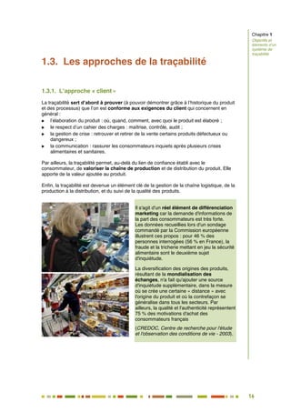 16
11
1.3. Les approches de la traçabilité
1.3.1. L’approche « client »
La traçabilité sert d’abord à prouver (à pouvoir démontrer grâce à l’historique du produit
et des processus) que l’on est conforme aux exigences du client qui concernent en
général :
 l’élaboration du produit : où, quand, comment, avec quoi le produit est élaboré ;
 le respect d’un cahier des charges : maîtrise, contrôle, audit ;
 la gestion de crise : retrouver et retirer de la vente certains produits défectueux ou
dangereux ;
 la communication : rassurer les consommateurs inquiets après plusieurs crises
alimentaires et sanitaires.
Par ailleurs, la traçabilité permet, au-delà du lien de confiance établi avec le
consommateur, de valoriser la chaîne de production et de distribution du produit. Elle
apporte de la valeur ajoutée au produit.
Enfin, la traçabilité est devenue un élément clé de la gestion de la chaîne logistique, de la
production à la distribution, et du suivi de la qualité des produits.
Il s'agit d'un réel élément de différenciation
marketing car la demande d'informations de
la part des consommateurs est très forte.
Les données recueillies lors d'un sondage
commandé par la Commission européenne
illustrent ces propos : pour 46 % des
personnes interrogées (56 % en France), la
fraude et la tricherie mettant en jeu la sécurité
alimentaire sont le deuxième sujet
d'inquiétude.
La diversification des origines des produits,
résultant de la mondialisation des
échanges, n'a fait qu'ajouter une source
d'inquiétude supplémentaire, dans la mesure
où se crée une certaine « distance » avec
l'origine du produit et où la contrefaçon se
généralise dans tous les secteurs. Par
ailleurs, la qualité et l'authenticité représentent
75 % des motivations d'achat des
consommateurs français
(CREDOC, Centre de recherche pour l'étude
et l'observation des conditions de vie - 2003).
Chapitre 1
Objectifs et
éléments d’un
système de
traçabilité
 