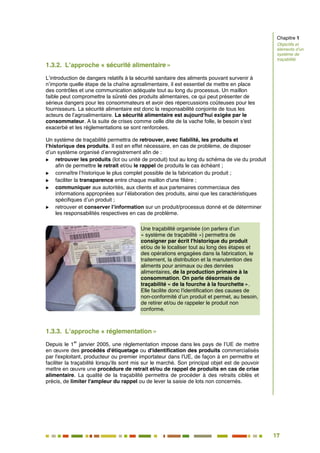 17
12
1.3.2. L’approche « sécurité alimentaire »
L’introduction de dangers relatifs à la sécurité sanitaire des aliments pouvant survenir à
n’importe quelle étape de la chaîne agroalimentaire, il est essentiel de mettre en place
des contrôles et une communication adéquate tout au long du processus. Un maillon
faible peut compromettre la sûreté des produits alimentaires, ce qui peut présenter de
sérieux dangers pour les consommateurs et avoir des répercussions coûteuses pour les
fournisseurs. La sécurité alimentaire est donc la responsabilité conjointe de tous les
acteurs de l’agroalimentaire. La sécurité alimentaire est aujourd'hui exigée par le
consommateur. A la suite de crises comme celle dite de la vache folle, le besoin s'est
exacerbé et les réglementations se sont renforcées.
Un système de traçabilité permettra de retrouver, avec fiabilité, les produits et
l’historique des produits. Il est en effet nécessaire, en cas de problème, de disposer
d’un système organisé d’enregistrement afin de :
 retrouver les produits (lot ou unité de produit) tout au long du schéma de vie du produit
afin de permettre le retrait et/ou le rappel de produits le cas échéant ;
 connaître l’historique le plus complet possible de la fabrication du produit ;
 faciliter la transparence entre chaque maillon d'une filière ;
 communiquer aux autorités, aux clients et aux partenaires commerciaux des
informations appropriées sur l’élaboration des produits, ainsi que les caractéristiques
spécifiques d’un produit ;
 retrouver et conserver l’information sur un produit/processus donné et de déterminer
les responsabilités respectives en cas de problème.
Une traçabilité organisée (on parlera d’un
« système de traçabilité ») permettra de
consigner par écrit l'historique du produit
et/ou de le localiser tout au long des étapes et
des opérations engagées dans la fabrication, le
traitement, la distribution et la manutention des
aliments pour animaux ou des denrées
alimentaires, de la production primaire à la
consommation. On parle désormais de
traçabilité « de la fourche à la fourchette ».
Elle facilite donc l'identification des causes de
non-conformité d’un produit et permet, au besoin,
de retirer et/ou de rappeler le produit non
conforme.
1.3.3. L’approche « réglementation »
Depuis le 1
er
janvier 2005, une réglementation impose dans les pays de l’UE de mettre
en œuvre des procédés d'étiquetage ou d'identification des produits commercialisés
par l'exploitant, producteur ou premier importateur dans l'UE, de façon à en permettre et
faciliter la traçabilité lorsqu'ils sont mis sur le marché. Son principal objet est de pouvoir
mettre en œuvre une procédure de retrait et/ou de rappel de produits en cas de crise
alimentaire. La qualité de la traçabilité permettra de procéder à des retraits ciblés et
précis, de limiter l'ampleur du rappel ou de lever la saisie de lots non concernés.
Chapitre 1
Objectifs et
éléments d’un
système de
traçabilité
 