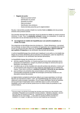 19
14
 Registre de sortie :
- Nature du produit sortant
- Identification du produit
- Quantité du produit
- Date de livraison
- Identification des acheteurs
- Autres données prescrites par la réglementation
De plus, il devrait être possible d’établir de manière fiable la relation entre les produits
entrants et les produits sortants.
Ces données devraient être conservées durant la période de validité du produit concerné
(minimum 2 ans). Pour la production primaire (niveau du producteur), la durée de
conservation de ces données devrait être d’au moins 5 ans
6
.
 Les exigences en matière de traçabilité pour une autorité compétente, au
niveau d’un pays
Ces exigences ont été définies dans les principes du « Codex Alimentarius » qui portent
sur le contexte, la raison d’être, la conception et l’application de la traçabilité des produits
en tant qu’outil pouvant être utilisé par une autorité compétente et dans le cadre de
son système d’inspection et de certification des denrées alimentaires.
L’outil de traçabilité/traçage des produits peut s’appliquer à une partie ou à la totalité des
étapes de la chaîne alimentaire (de la production à la distribution), selon les objectifs du
système d’inspection et de certification des denrées alimentaires.
La traçabilité/le traçage des produits est un outil qui :
 doit être capable d’identifier, à n’importe quel point de la chaîne alimentaire (de la
production à la distribution), l’origine du produit (une étape en amont) ainsi que sa
destination (une étape en aval) ;
 n’améliore pas en soi les résultats de la sécurité sanitaire des aliments, à moins qu’il
ne soit associé à des mesures et à des exigences appropriées pour la maîtrise les
risques. Il peut alors contribuer à améliorer fortement l’efficacité de ces mesures ;
 peut contribuer à la protection des consommateurs contre les pratiques
commerciales trompeuses et faciliter les échanges commerciaux fondés sur une
description précise des produits.
La réglementation européenne prévoit par ailleurs qu’un pays exportateur ne doit pas
être tenu de reproduire le même « outil » de traçabilité/traçage des produits que celui
utilisé par le pays européen importateur. Et qu’un pays importateur devrait se satisfaire
de tout autre type d’organisation dans un état tiers (avec ou sans un tel outil de
traçabilité), pourvu que ce dernier puisse fournir le même niveau de protection à ses
consommateurs.
6
Pourquoi exiger une période d’archivage des données aussi longue pour des produits a priori
périssables ? Rappelons qu’en production primaire certaines « opérations culturales » peuvent
avoir des effets sur plusieurs années (ex. : amendement du sol, apports de fertilisants,
désinfection du sol, sous-solage,…), voire même sur plusieurs dizaines d’années (ex. :
installation d’un verger). La règle sera d’archiver aussi longtemps que nécessaire.
Chapitre 1
Objectifs et
éléments d’un
système de
traçabilité
 