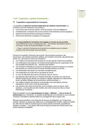 20
15
1.3.4. L’approche « gestion d’entreprise »
 Traçabilité et responsabilité de l’entreprise
La traçabilité est devenue incontournable dans les relations commerciales. Le
contexte actuel met l’entreprise sous pression :
 concurrence forte entre les origines, entre les produits, entre les allégations ;
 complexification croissante des circuits (nombre d’intermédiaires) et de la logistique ;
 approvisionnements lointains (échanges Sud-Nord) ;
 schémas de distribution complexes et changeants.
Conserver et exploiter l’historique des produits, des principaux processus, des
fournisseurs, des matières premières utilisées, des incidents rencontrés, des plaintes des
clients, etc., permettra au niveau de l’entreprise :
 une meilleure connaissance des produits et une plus grande maîtrise des procédés ;
 une amélioration des pratiques, du fonctionnement général de son organisation et de
ses procédés de production (ex. : réduction des intrants) ;
 une correction immédiate du processus de fabrication concerné lorsque l’on constate
des produits non conformes dont la cause identifiée est liée à ce dernier ;
 une identification des besoins en formation complémentaire ;
 une amélioration de la sécurité sur les postes de travail ;
 un suivi de l’efficacité des actions correctives mises en œuvre ;
 une réduction des coûts liés aux incidents éventuels, aux pertes, aux vols et aux
déchets (coûts liés aux alertes, aux retraits ou rappels, réparations ou destructions,
avoirs, pénalités infligées par les partenaires, procès éventuels...) ;
 une meilleure gestion des relations commerciales, des importateurs avec les
exportateurs, et de ceux-ci avec les producteurs ;
 une réduction des coûts de production du lot (matières mises en œuvre, coûts
salariaux...) non couverts par des recettes, des coûts d’assurance liés au risque
présenté par l’entreprise.
Mais la traçabilité n’a donc pas seulement un enjeu « défensif » : c’est un levier de
performance pour l’entreprise. La visibilité qu’elle apporte sur le déroulé en cours et passé
contribue à l'excellence opérationnelle et au management de la supply chain.
Elle peut aussi permettre à une entreprise de prouver ses allégations sur l’origine des
produits, l’éthique, le respect des règles pour un développement durable, l’absence d’OGM,
etc. Elle offre de meilleurs services (suivi en temps réel de commande, possibilité de
localiser un produit, ...) aux clients. Elle limite le risque de pertes de marchés face à des
clients imposant la traçabilité.
La responsabilité de l’entreprise est engagée au travers de ses produits.
Leurs déficiences et leurs conséquences (ex. : toxi-infection alimentaire) seront à
sa charge, en plus de la garantie légale s’il y a lieu.
« Tracer » permet à l’entreprise de circonscrire un problème pour en réduire
l’impact et de communiquer avec ses clients.
Chapitre 1
Objectifs et
éléments d’un
système de
traçabilité
 