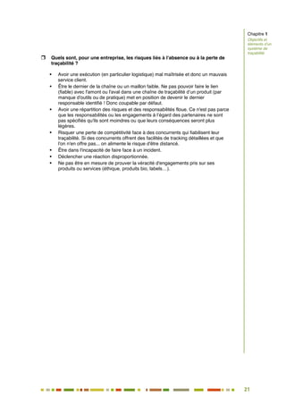 21
16
 Quels sont, pour une entreprise, les risques liés à l’absence ou à la perte de
traçabilité ?
 Avoir une exécution (en particulier logistique) mal maîtrisée et donc un mauvais
service client.
 Être le dernier de la chaîne ou un maillon faible. Ne pas pouvoir faire le lien
(fiable) avec l'amont ou l'aval dans une chaîne de traçabilité d’un produit (par
manque d'outils ou de pratique) met en position de devenir le dernier
responsable identifié ! Donc coupable par défaut.
 Avoir une répartition des risques et des responsabilités floue. Ce n'est pas parce
que les responsabilités ou les engagements à l’égard des partenaires ne sont
pas spécifiés qu'ils sont moindres ou que leurs conséquences seront plus
légères.
 Risquer une perte de compétitivité face à des concurrents qui fiabilisent leur
traçabilité. Si des concurrents offrent des facilités de tracking détaillées et que
l'on n'en offre pas... on alimente le risque d'être distancé.
 Être dans l'incapacité de faire face à un incident.
 Déclencher une réaction disproportionnée.
 Ne pas être en mesure de prouver la véracité d'engagements pris sur ses
produits ou services (éthique, produits bio, labels…).
Chapitre 1
Objectifs et
éléments d’un
système de
traçabilité
 