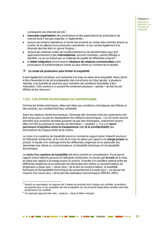 23
18
conséquent une diversité de lots
7
;
 mauvaise organisation des producteurs et des associations de producteurs (le
marché local n’est pas organisé, ni réglementé) ;
 recours de certains opérateurs à l’achat des produits au niveau des marchés locaux ou
à partir de la collecte d’une production spontanée, ce qui conduit également à la
diversité des lots dont on ignore l'origine ;
 recours de certaines unités de conditionnement ou de transformation pour leur
approvisionnement à des intermédiaires, souvent nombreux, parfois difficiles à
identifier, ce qui se traduit par un mélange de qualité de différentes origines
8
;
 la faible intégration amont-aval et l’absence de relations contractuelles entre
producteurs et transformateurs (vente au plus offrant au moment de la récolte).
 Le mode de production peut limiter la traçabilité
Il peut également constituer une contrainte à la mise en place de la traçabilité. Nous citons
à titre d'exemple le cas de la préparation des cornichons où il faut ajouter, à plusieurs
reprises, une quantité de saumure pour maintenir les conditions favorables à leur
maturation. Ceci conduit à un produit fini contenant plusieurs « parties » de lots de sel :
difficile de les retrouver !
1.4.2. Les limites économiques ou commerciales
Comme les limites techniques, elles sont liées aux conditions intrinsèques des filières et
des produits, qui conditionnent leur rentabilité.
Dans les relations clients-fournisseurs, l’échange des données entre les partenaires doit
être conçu pour ne pas en déséquilibrer les relations économiques : l’un et l’autre doivent
admettre que certaines données puissent ne pas être échangées, notamment quand
elles ont trait au processus (secrets de fabrication, « recettes »). Il y a un souci
permanent d’équilibre entre la transparence utile et la confidentialité des
informations de chaque entité de la chaîne.
Le choix d’un système de traçabilité prend en compte le rapport entre l’objectif poursuivi
et l’efficacité recherchée, et le coût de la mise en place par rapport à la marge propre du
produit. Il résulte d’un arbitrage entre les différentes exigences et en particulier les
demandes des clients ou consommateurs, la faisabilité technique et l’acceptabilité
économique.
Le choix d’un système de traçabilité doit donc prendre en considération, d’une part le
rapport entre l’objectif poursuivi et l’efficacité recherchée, et d’autre part le coût de la mise
en place par rapport à la marge propre du produit. Il résulte d’un équilibre optimal entre les
différentes exigences et en particulier les demandes des clients ou consommateurs (la
propension à payer pour « savoir plus » de la part du consommateur), la faisabilité
technique et l’acceptabilité économique (le consentement à investir pour « se donner les
moyens d’en savoir plus » de la part des opérateurs économiques) (ONUDI, 2007).
7
Quand un exportateur ne dispose par d’assez de produits dont l’origine est certifiée, la tentation
est grande pour lui de compléter les lots à expédier par les produits disponibles récoltés chez des
producteurs non certifiés.
8
Un exemple type est celui des « pisteurs » dans la filière mangue.
Chapitre 1
Objectifs et
éléments d’un
système de
traçabilité
 