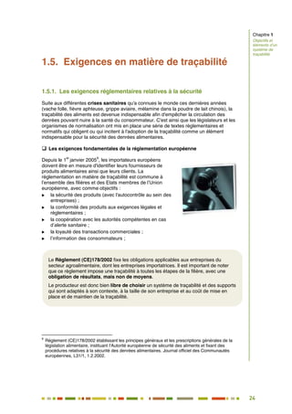 24
19
1.5. Exigences en matière de traçabilité
1.5.1. Les exigences réglementaires relatives à la sécurité
Suite aux différentes crises sanitaires qu'a connues le monde ces dernières années
(vache folle, fièvre aphteuse, grippe aviaire, mélamine dans la poudre de lait chinois), la
traçabilité des aliments est devenue indispensable afin d'empêcher la circulation des
denrées pouvant nuire à la santé du consommateur. C'est ainsi que les législateurs et les
organismes de normalisation ont mis en place une série de textes réglementaires et
normatifs qui obligent ou qui incitent à l'adoption de la traçabilité comme un élément
indispensable pour la sécurité des denrées alimentaires.
 Les exigences fondamentales de la réglementation européenne
Depuis le 1
er
janvier 2005
9
, les importateurs européens
doivent être en mesure d'identifier leurs fournisseurs de
produits alimentaires ainsi que leurs clients. La
réglementation en matière de traçabilité est commune à
l’ensemble des filières et des Etats membres de l’Union
européenne, avec comme objectifs :
 la sécurité des produits (avec l'autocontrôle au sein des
entreprises) ;
 la conformité des produits aux exigences légales et
réglementaires ;
 la coopération avec les autorités compétentes en cas
d’alerte sanitaire ;
 la loyauté des transactions commerciales ;
 l’information des consommateurs ;
9
Règlement (CE)178/2002 établissant les principes généraux et les prescriptions générales de la
législation alimentaire, instituant l'Autorité européenne de sécurité des aliments et fixant des
procédures relatives à la sécurité des denrées alimentaires. Journal officiel des Communautés
européennes, L31/1, 1.2.2002.
Le Règlement (CE)178/2002 fixe les obligations applicables aux entreprises du
secteur agroalimentaire, dont les entreprises importatrices. Il est important de noter
que ce règlement impose une traçabilité à toutes les étapes de la filière, avec une
obligation de résultats, mais non de moyens.
Le producteur est donc bien libre de choisir un système de traçabilité et des supports
qui sont adaptés à son contexte, à la taille de son entreprise et au coût de mise en
place et de maintien de la traçabilité.
Chapitre 1
Objectifs et
éléments d’un
système de
traçabilité
 