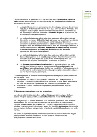 25
20
Dans son Article 18, le Règlement (CE)178/2002 précise un ensemble de règles de
base conçues pour que le marché ne comporte que des denrées alimentaires et des
aliments pour animaux sûrs :
1. La traçabilité des denrées alimentaires, des aliments pour animaux, des animaux
producteurs de denrées alimentaires et de toute autre substance destinée à être
incorporée ou susceptible d'être incorporée dans des denrées alimentaires ou
des aliments pour animaux est établie à toutes les étapes de la production, de
la transformation et de la distribution.
2. Les exploitants du secteur alimentaire et du secteur de l'alimentation animale
doivent être en mesure d'identifier toute personne leur ayant fourni une denrée
alimentaire, un aliment pour animaux, un animal producteur de denrées
alimentaires ou toute substance destinée à être incorporée ou susceptible d'être
incorporée dans des denrées alimentaires ou dans des aliments pour animaux. À
cet effet, ces exploitants disposent de systèmes et de procédures permettant
de mettre l'information en question à la disposition des autorités
compétentes, à la demande de celles-ci.
3. Les exploitants du secteur alimentaire et du secteur de l'alimentation animale
disposent de systèmes et de procédures permettant d'identifier les entreprises
auxquelles leurs produits ont été fournis. Cette information est mise à la
disposition des autorités compétentes à la demande de celles-ci.
4. Les denrées alimentaires et les aliments pour animaux qui sont mis sur le
marché dans la Communauté ou susceptibles de l'être sont étiquetés ou
identifiés de façon adéquate pour faciliter leur traçabilité, à l'aide des documents
ou informations, pertinents conformément aux prescriptions applicables prévues
par des dispositions plus spécifiques.
D’autres règlements et directives imposent également des exigences particulières quant
à la traçabilité. Citons :
 le Règlement (CE)1830/2003 qui porte sur l'utilisation des OGM (étiquetage et
traçabilité) : identification des produits OGM ou dérivés d'OGM, à tous les stades de
leur mise sur le marché. Conservation des informations pendant cinq ans.
 la Directive 2003/89/CE relative aux ingrédients présents dans les produits
alimentaires.
 Conséquences pratiques pour les producteurs
La réglementation impose donc à un exploitant de pouvoir communiquer, de façon
précise et la plus rapide possible, avec ses fournisseurs et ses clients directs.
Par l’obligation qui lui est faite d’identifier toute substance qui entrerait dans la chaîne
alimentaire via ses produits, elle impose aussi aux producteurs de connaître avec
précision la composition des produits (ex. : numéro de lots des matières premières
utilisées, intrants employés) et mettre en œuvre des procédés d'étiquetage des produits
commercialisés, de façon à en permettre et faciliter la traçabilité lorsqu'ils sont mis sur le
marché.
Par contre, la réglementation ne donne théoriquement aucune indication sur le moyen
d’enregistrer les données nécessaires ni sur la durée de conservation des
enregistrements relatifs à la traçabilité.
Chapitre 1
Objectifs et
éléments d’un
système de
traçabilité
 