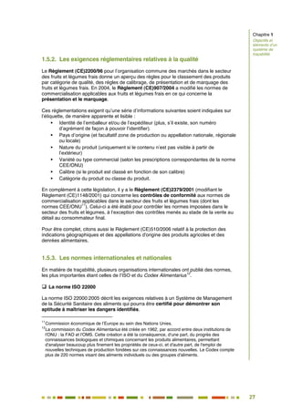 27
22
1.5.2. Les exigences réglementaires relatives à la qualité
Le Règlement (CE)2200/96 pour l’organisation commune des marchés dans le secteur
des fruits et légumes frais donne un aperçu des règles pour le classement des produits
par catégorie de qualité, des règles de calibrage, de présentation et de marquage des
fruits et légumes frais. En 2004, le Règlement (CE)907/2004 a modifié les normes de
commercialisation applicables aux fruits et légumes frais en ce qui concerne la
présentation et le marquage.
Ces réglementations exigent qu’une série d’informations suivantes soient indiquées sur
l’étiquette, de manière apparente et lisible :
 Identité de l’emballeur et/ou de l’expéditeur (plus, s’il existe, son numéro
d’agrément de façon à pouvoir l’identifier).
 Pays d’origine (et facultatif zone de production ou appellation nationale, régionale
ou locale)
 Nature du produit (uniquement si le contenu n’est pas visible à partir de
l’extérieur)
 Variété ou type commercial (selon les prescriptions correspondantes de la norme
CEE/ONU)
 Calibre (si le produit est classé en fonction de son calibre)
 Catégorie du produit ou classe du produit.
En complément à cette législation, il y a le Règlement (CE)2379/2001 (modifiant le
Règlement (CE)1148/2001) qui concerne les contrôles de conformité aux normes de
commercialisation applicables dans le secteur des fruits et légumes frais (dont les
normes CEE/ONU
11
). Celui-ci a été établi pour contrôler les normes imposées dans le
secteur des fruits et légumes, à l’exception des contrôles menés au stade de la vente au
détail au consommateur final.
Pour être complet, citons aussi le Règlement (CE)510/2006 relatif à la protection des
indications géographiques et des appellations d'origine des produits agricoles et des
denrées alimentaires.
1.5.3. Les normes internationales et nationales
En matière de traçabilité, plusieurs organisations internationales ont publié des normes,
les plus importantes étant celles de l’ISO et du Codex Alimentarius
12
.
 La norme ISO 22000
La norme ISO 22000:2005 décrit les exigences relatives à un Système de Management
de la Sécurité Sanitaire des aliments qui pourra être certifié pour démontrer son
aptitude à maîtriser les dangers identifiés.
11
Commission économique de l’Europe au sein des Nations Unies.
12
La commission du Codex Alimentarius été créée en 1962, par accord entre deux institutions de
l'ONU : la FAO et l'OMS. Cette création a été la conséquence, d'une part, du progrès des
connaissances biologiques et chimiques concernant les produits alimentaires, permettant
d'analyser beaucoup plus finement les propriétés de ceux-ci, et d'autre part, de l'emploi de
nouvelles techniques de production fondées sur ces connaissances nouvelles. Le Codex compte
plus de 220 normes visant des aliments individuels ou des groupes d'aliments.
Chapitre 1
Objectifs et
éléments d’un
système de
traçabilité
 