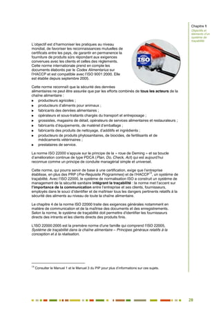 28
23
L’objectif est d’harmoniser les pratiques au niveau
mondial, de favoriser les reconnaissances mutuelles de
certificats entre les pays, de garantir en permanence la
fourniture de produits sûrs répondant aux exigences
convenues avec les clients et celles des règlements.
Cette norme internationale prend en compte les
documents élaborés par le Codex Alimentarius sur
l’HACCP et est compatible avec l’ISO 9001:2000. Elle
est établie depuis septembre 2005.
Cette norme reconnaît que la sécurité des denrées
alimentaires ne peut être assurée que par les efforts combinés de tous les acteurs de la
chaîne alimentaire :
 producteurs agricoles ;
 producteurs d’aliments pour animaux ;
 fabricants des denrées alimentaires ;
 opérateurs et sous-traitants chargés du transport et entreposage ;
 grossistes, magasins de détail, opérateurs de services alimentaires et restaurateurs ;
 fabricants d’équipements, de matériel d’emballage ;
 fabricants des produits de nettoyage, d’additifs et ingrédients ;
 producteurs de produits phytosanitaires, de biocides, de fertilisants et de
médicaments vétérinaires ;
 prestataires de service.
La norme ISO 22000 s’appuie sur le principe de la « roue de Deming » et sa boucle
d’amélioration continue de type PDCA (Plan, Do, Check, Act) qui est aujourd’hui
reconnue comme un principe de conduite managérial simple et universel.
Cette norme, qui pourra servir de base à une certification, exige que l’entreprise
établisse, en plus des PRP (Pre-Requisite Programmes) et de l’HACCP
13
, un système de
traçabilité. Avec l’ISO 22000, le système de normalisation ISO a construit un système de
management de la sécurité sanitaire intégrant la traçabilité : la norme met l’accent sur
l’importance de la communication entre l’entreprise et ses clients, fournisseurs,
employés dans le souci d’identifier et de maîtriser tous les dangers pertinents relatifs à la
sécurité des aliments au niveau de toute la chaîne alimentaire.
Le chapitre 4 de la norme ISO 22000 traite des exigences générales notamment en
matière de communication et de la maîtrise des documents et des enregistrements.
Selon la norme, le système de traçabilité doit permettre d'identifier les fournisseurs
directs des intrants et les clients directs des produits finis.
L'ISO 22000:2005 est la première norme d'une famille qui comprend l’ISO 22005,
Système de traçabilité dans la chaîne alimentaire – Principes généraux relatifs à la
conception et à la réalisation.
13
Consulter le Manuel 1 et le Manuel 3 du PIP pour plus d’informations sur ces sujets.
Chapitre 1
Objectifs et
éléments d’un
système de
traçabilité
 