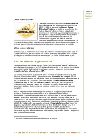 29
24
 Les normes du Codex
Le Codex Alimentarius a publié une Norme générale
pour l’étiquetage des denrées alimentaires (Norme
STAN 1-1985) et une série de Normes Codex
Officielles STAN pour la qualité et la conformité des
fruits et légumes
14
. Ces normes de produits sont
présentées de manière à apporter des précisions sur la
description du produit, la composition et la qualité du
produit, les additifs alimentaires autorisés, les
contaminants, l’hygiène, les poids et mesures
(calibres), les règles d'étiquetage - conformément à la
Norme générale du Codex pour l'étiquetage des denrées alimentaires préemballées - et
enfin sur les méthodes d'analyse et d'échantillonnage à respecter pour le contrôle.
 Les normes nationales
Certains pays, et notamment ceux qui ont des relations commerciales avec les pays de
l'Union européenne, ont aussi établi des normes relatives à la traçabilité pour s'aligner
aux exigences internationales en ce domaine (ex. : au Maroc, norme NM 08.0.012).
1.5.4. Les exigences de type commercial
La réglementation européenne n’a pas d’effet d’extra-territorialité hors UE. Néanmoins,
les exigences réglementaires de l’UE relatives à la traçabilité et à la sécurité des produits
peuvent se traduire, de la part de l’importateur, par des « exigences commerciales »
imposées de facto à l’exportateur ACP.
De nombreux référentiels ou standards privés couvrant diverses thématiques (qualité
sanitaire, commerce équitable,…) reprennent dans leur cahier des charges une ou
plusieurs sections dédiées à la traçabilité. Parmi les différents objectifs de ces sections, il
est à noter la volonté, d’une part, de pouvoir assurer une ségrégation entre les
produits certifiés et ceux qui ne le sont pas et, d’autre part, d’accompagner le
producteur-exportateur par rapport aux exigences en matière de traçabilité qui
s’inscrivent la plupart du temps dans le cadre de contrats privés avec son partenaire
européen.
Ainsi, il est généralement demandé par les opérateurs européens (importateurs,
acheteurs, distributeurs) aux exportateurs ACP d’être capables de retracer
« l’historique » de leurs opérations et de leurs marchandises. Si une traçabilité interne,
assurant le lien entre les produits entrants et ceux sortants, n'est pas exigée par la
réglementation, elle n'en est pas moins très souvent demandée par les distributeurs. Tout
producteur devrait alors disposer de procédures d’enregistrement de données permettant
d'établir la relation entre les produits entrants et les produits sortants à toutes les
étapes de la production, de la transformation et de la distribution. Compte tenu de la
complexité des opérations culturales et de la grande variabilité des conditions
contractuelles entre les producteurs et les exportateurs, les entreprises qui produisent
des fruits et légumes doivent déterminer elles-mêmes jusqu'où elles veulent… et jusqu’où
elles peuvent réellement aller.
14
http://www.codexalimentarius.net/web/standard_list.do?lang=fr
Chapitre 1
Objectifs et
éléments d’un
système de
traçabilité
 