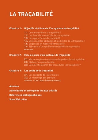 LA TRAÇABILITÉ
Chapitre 1 :	 Objectifs et éléments d’un système de traçabilité
	 1.1. Comment définir la traçabilité ?
	 1.2. Les finalités et objectifs de la traçabilité
	 1.3. Les approches de la traçabilité
	 1.4. Quels sont les obstacles et les limites de la traçabilité ?
	 1.5. Exigences en matière de traçabilité
	 1.6. Eléments d’un système de traçabilité des produits
	 Annexes
Chapitre 2 :	 Mise en place d’un système de traçabilité
	 2.1. Mettre en place un système de gestion de la traçabilité
	 2.2. Elaborer un plan d’action
	 2.3. Comment élaborer des procédures de traçabilité ?
Chapitre 3 :	 Les outils de la traçabilité
	 3.1. Les supports de l’information
	 3.2. Le marquage des produits
	 Annexe – Les codes internationaux
Annexes
Abréviations et acronymes les plus utilisés
Références bibliographiques
Sites Web utiles
 