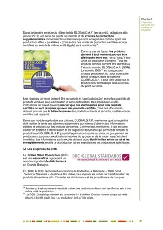 31
26
Dans la dernière version du référentiel de GLOBALG.A.P. (version 4.0, obligatoire dès
janvier 2012) une série de points de contrôle et de critères de conformité
supplémentaires concernant les entreprises qui sont enregistrées comme ayant des
productions dites « parallèles » (c'est-à-dire des unités de production certifiées et non
certifiées au sein de la même entité légale) sont mentionnés
16
.
Dans ce cas de figure, les produits
doivent à tout moment pouvoir être
distingués entre eux, et ce, jusqu’à leur
unité de production d’origine. Tous les
produits certifiés doivent être identifiés à
l’aide du numéro GLOBALG.A.P. (GGN).
Le numéro GGN
17
est unique pour
chaque producteur, ou pour toute autre
entité juridique, dans le système
GLOBALG.A.P. Il peut être utilisé sur le
produit et/ou l'emballage final au niveau
du point de vente.
Les registres de vente doivent être conservés et faire la distinction entre les quantités de
produits vendues sous certification et sans certification. Des procédures et des
instructions de travail doivent prouver que des commandes pour des produits
certifiés ne sont remplies qu’avec des produits certifiés. Tous ces documents
doivent prouver que le bilan de masse des produits entrants et sortants, certifiés et non
certifiés, est respecté.
Dans son module applicable aux cultures, GLOBALG.A.P. mentionne que la traçabilité
doit faciliter la vente des aliments et permettre aux clients d'obtenir des informations
ciblées et précises sur les produits concernés. Comme déjà mentionné, il doit en outre
exister un système d'identification et de traçabilité documenté qui permet de retracer le
produit inscrit GLOBALG.A.P. jusqu'à l'exploitation inscrite ou, dans un groupement de
producteurs, jusqu'aux exploitations inscrites du groupe, et de le tracer jusqu'au client
immédiat. Les informations sur la récolte doivent donc établir le lien entre un lot et les
enregistrements relatifs à la production ou les exploitations de producteurs spécifiques.
 Les exigences du BRC
Le British Retail Consortium (BRC)
est une association regroupant un
nombre important de distributeurs
en Grande-Bretagne.
En 1998, le BRC, répondant aux besoins de l'industrie, a élaboré le « BRC Food
Technical Standard », destiné à être utilisé pour évaluer les unités de transformation de
produits alimentaires afin d’assister les distributeurs et les propriétaires de marques
16
A noter qu’il est strictement interdit de cultiver des produits certifiés et non certifiés au sein d’une
même unité de production.
17
Le GGN (Global Gap Number) est un nombre à 13 chiffres. C’est un numéro unique qui reste
attaché à l’entité légale (ex. : au producteur) tant qu’elle existe.
Chapitre 1
Objectifs et
éléments d’un
système de
traçabilité
 