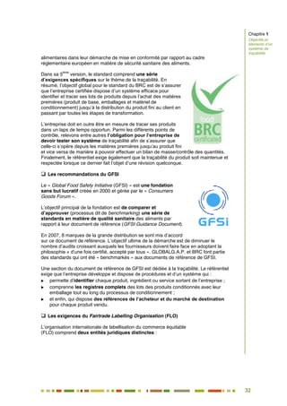 32
27
alimentaires dans leur démarche de mise en conformité par rapport au cadre
réglementaire européen en matière de sécurité sanitaire des aliments.
Dans sa 5
ème
version, le standard comprend une série
d’exigences spécifiques sur le thème de la traçabilité. En
résumé, l’objectif global pour le standard du BRC est de s’assurer
que l’entreprise certifiée dispose d’un système efficace pour
identifier et tracer ses lots de produits depuis l’achat des matières
premières (produit de base, emballages et matériel de
conditionnement) jusqu’à la distribution du produit fini au client en
passant par toutes les étapes de transformation.
L’entreprise doit en outre être en mesure de tracer ses produits
dans un laps de temps opportun. Parmi les différents points de
contrôle, relevons entre autres l’obligation pour l’entreprise de
devoir tester son système de traçabilité afin de s’assurer que
celle-ci s’opère depuis les matières premières jusqu’au produit fini
et vice versa de manière à pouvoir effectuer un bilan de masse/contrôle des quantités.
Finalement, le référentiel exige également que la traçabilité du produit soit maintenue et
respectée lorsque ce dernier fait l’objet d’une révision quelconque.
 Les recommandations du GFSI
Le « Global Food Safety Initiative (GFSI) » est une fondation
sans but lucratif créée en 2000 et gérée par le « Consumers
Goods Forum ».
L’objectif principal de la fondation est de comparer et
d’approuver (processus dit de benchmarking) une série de
standards en matière de qualité sanitaire des aliments par
rapport à leur document de référence (GFSI Guidance Document).
En 2007, 8 marques de la grande distribution se sont mis d’accord
sur ce document de référence. L’objectif ultime de la démarche est de diminuer le
nombre d’audits croissant auxquels les fournisseurs doivent faire face en adoptant la
philosophie « d’une fois certifié, accepté par tous ». GLOBALG.A.P. et BRC font partie
des standards qui ont été « benchmarkés » aux documents de référence de GFSI.
Une section du document de référence de GFSI est dédiée à la traçabilité. Le référentiel
exige que l’entreprise développe et dispose de procédures et d’un système qui :
 permette d’identifier chaque produit, ingrédient ou service sortant de l’entreprise ;
 comprenne les registres complets des lots des produits conditionnés avec leur
emballage tout au long du processus de conditionnement ;
 et enfin, qui dispose des références de l’acheteur et du marché de destination
pour chaque produit vendu.
 Les exigences du Fairtrade Labelling Organisation (FLO)
L’organisation internationale de labellisation du commerce équitable
(FLO) comprend deux entités juridiques distinctes :
Chapitre 1
Objectifs et
éléments d’un
système de
traçabilité
 