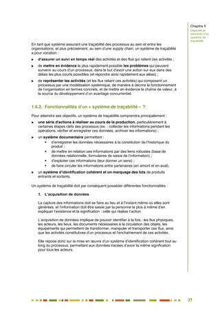 37
32
En tant que système assurant une traçabilité des processus au sein et entre les
organisations, et plus précisément, au sein d’une supply chain, un système de traçabilité
a pour vocation :
 d’assurer un suivi en temps réel des activités et des flux qui relient ces activités ;
 de mettre en évidence le plus rapidement possible les problèmes qui peuvent
survenir au cours d’un processus, dans le but d’avoir une action sur eux dans des
délais les plus courts possibles (et répondre ainsi rapidement aux aléas) ;
 de représenter les activités (et les flux reliant ces activités) qui composent un
processus par une modélisation systémique, de manière à décrire le fonctionnement
de l’organisation en termes concrets, et de mettre en évidence la chaîne de valeur, à
la source du développement d’un avantage concurrentiel.
1.6.2. Fonctionnalités d’un « système de traçabilité » ?
Pour atteindre ses objectifs, un système de traçabilité comprendra principalement :
 une série d'actions à réaliser au cours de la production, particulièrement à
certaines étapes clefs des processus (ex. : collecter les informations pendant les
opérations, vérifier et enregistrer ces données, archiver les informations) ;
 un système documentaire permettant :
 d’enregistrer les données nécessaires à la constitution de l’historique du
produit ;
 de mettre en relation ces informations par des liens robustes (base de
données relationnelle, formulaires de saisie de l’information) ;
 d’exploiter ces informations (leur donner un sens) ;
 de faire circuler les informations entre partenaires (en amont et en aval).
 un système d’identification cohérent et un marquage des lots de produits
entrants et sortants.
Un système de traçabilité doit par conséquent posséder différentes fonctionnalités :
1. L’acquisition de données
La capture des informations doit se faire au lieu et à l’instant même où elles sont
générées, et l’information doit être saisie par la personne la plus à même d’en
expliquer l’existence et la signification : celle qui réalise l’action.
L’acquisition de données implique de pouvoir identifier à la fois : les flux physiques,
les acteurs, les lieux, les documents nécessaires à la circulation des objets, les
équipements qui permettent de transformer, manipuler et transporter ces flux, ainsi
que les activités constitutives d’un processus et l’enchaînement de ces activités.
Elle repose donc sur la mise en œuvre d’un système d’identification cohérent tout au
long du processus, permettant aux données tracées d’avoir la même signification
pour tous les acteurs.
Chapitre 1
Objectifs et
éléments d’un
système de
traçabilité
 