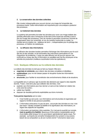 38
33
2. La conservation des données collectées
Elle s’avère indispensable pour pouvoir donner une image de l’ensemble des
processus tracés. Cette mémorisation est importante pour une analyse a posteriori
des processus.
3. Le traitement des données
Le système doit permettre de traiter les données pour avoir une image réaliste des
activités effectuées dans l’entreprise et des liens entre toutes les activités (c'est-à-
dire de l’image des processus). Ceci de manière à permettre d’examiner l’activité de
l’organisation dans son ensemble, et non de manière fractionnée ou isolée. Le
résultat sera la création de « tableaux de bord », indispensables pour le pilotage des
processus, et l’édition de statistiques.
4. La diffusion des informations
La diffusion des données tracées permettra d’échanger des informations pour le suivi
des flux et des activités, et de transmettre des instructions particulières en cas
d’apparition de problèmes. L’enjeu de cette diffusion est de pouvoir assurer une
continuité au niveau des flux d’information en parallèle avec les flux physiques et les
activités de production (meilleure coordination entre les opérateurs).
1.6.3. Quelques réflexions sur la collecte des données
La collecte des données ne doit pas se faire au hasard. Elle sera :
 organisée et cohérente, pour obtenir des données complètes et détaillées ;
 systématique, pour ne rien laisser passer et récupérer toutes les informations
nécessaires ;
 structurée, pour faciliter la reconstitution des enchaînements d'états et de situations.
La traçabilité est un outil pour agir et prendre des décisions par rapport à des objectifs
donnés. Tracer, c'est donc plus que collecter des données, c'est :
 exploiter ces informations pour leur donner un sens en les mettant en relation les
unes avec les autres ;
 valider leur fiabilité ;
 disposer de résultats pertinents exploitables aux bons moments.
Trois points importants sont à noter :
1. C’est l’entité qui est suivie. Les informations sont structurées et organisées par
rapport à l'entité et ses parcours possibles.
2. L'information exhaustive n'a pas de sens : accumuler des données en vrac n’est
pas tracer ! Seules comptent la fiabilité et la signification des informations, en
regard des objectifs de traçabilité.
3. L'information est destinée à être exploitée. Ce n’est pas la quantité qui compte,
mais la qualité et la fiabilité. Beaucoup d’informations inexploitables seront
d'une faible utilité lorsque l'on en aura besoin (généralement après coup). Par
exemple : qu'importe de connaître l'emplacement d'un produit si nous avons
besoin de sa composition ou de son numéro de lot ? Une bonne raison pour
Chapitre 1
Objectifs et
éléments d’un
système de
traçabilité
 