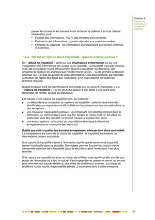 39
34
penser les choses et les besoins avant de lancer la collecte. Les trois critères
d'évaluation sont :
 Fiabilité des informations : 100 % des données sont correctes.
 Pertinence des informations : pouvoir répondre aux questions posées.
 Efficacité du dispositif : les informations correspondent aux besoins (internes
et externes).
1.6.4. Défaut et rupture de la traçabilité : quelles conséquences ?
Un « défaut de traçabilité » porte sur une insuffisance d'information ou sur une
inadaptation des informations (en qualité ou en quantité). La traçabilité n'est pas rompue,
mais elle est réalisée moins efficacement. Quand la traçabilité est déficiente, elle
empêche de réaliser les analyses que l'on doit mener à bien… ou de prendre la décision
attendue (ex. : en cas de gestion de crise alimentaire). Cela peut conduire, par exemple,
à effectuer un rappel plus large que nécessaire, si on avait disposé de toutes les
données requises.
Quand la liaison entre les identifications des entités est, ou devient, impossible, il y a
« rupture de traçabilité » : on ne peut plus passer d’une étape à une autre dans
l'historique de l'entité, au long du processus.
Les causes d'une rupture de traçabilité sont, par exemple :
 un défaut dans la conception du système de traçabilité : certains liens entre des
identifications enregistrées ont été oubliés car ils portaient sur des cas particuliers ou
des exceptions ;
 une mauvaise manipulation pratique : un composant non identifié introduit dans la
fabrication, un outil remplacé sans que l'on déclare le nouvel outil, un lot utilisé en
production sans être identifié, un produit marqué à la place d'un autre,... ;
 une erreur système : une erreur ou un problème technique a affecté les
enregistrements et a rompu le lien entre eux.
Quelle que soit la qualité des données enregistrées, elles perdent alors tout intérêt.
La conséquence est l'arrêt de la chaîne de traçabilité : la traçabilité ascendante ou
descendante devient impossible.
Une rupture de traçabilité interne à l'entreprise signifie que le système de traçabilité
devient inutilisable dans sa globalité. Des étapes peuvent fonctionner, mais la vision
d'ensemble attendue de la traçabilité (pour la sécurité ou pour l'exécution) n'est plus
possible.
Si la rupture de traçabilité se situe au niveau de la filière, cela signifie qu'elle s'arrête aux
portes de l'entreprise où a lieu la rupture. Il est impossible de passer en amont ou en aval
pour remonter aux causes réelles ou aux effets du problème à analyser. La charge du
problème (coûts induits, responsabilité pénale...) incombera donc à cette entreprise.
Chapitre 1
Objectifs et
éléments d’un
système de
traçabilité
 