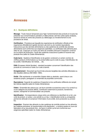 40
35
Annexes
A.1. Quelques définitions
Blocage : Toute mesure temporaire pour figer l’acheminement des produits et ne plus les
présenter aux consommateurs pendant un délai précisé, dont les suites après analyses,
seront la remise en vente des produits (ou déblocage) ou l’enclenchement d’une
procédure de retrait.
Certification : Procédure par laquelle les organismes de certification officiels et les
organismes officiellement agréés donnent, par écrit ou de manière équivalente,
l’assurance que des denrées alimentaires ou des systèmes de contrôle des denrées
alimentaires sont conformes aux exigences spécifiées. La certification des aliments peut,
selon le cas, s’appuyer sur toute une série de contrôles prévoyant l’inspection continue
sur la chaîne de production, l’audit des systèmes d’assurance qualité et l’examen des
produits finis (selon le Codex Alimentarius).
Code barre : Système d’identification et de gestion contenant un certain nombre de
chiffres porteurs d’informations sur le produit telles que le code du pays, l’identificateur de
la société, l’identificateur de l’article,… etc.
EAN (European Article Number) : standard européen concernant l’identification des
produits du commerce à l’aide d’un code à barres.
Enregistrement : Document qui fournit des preuves tangibles des activités effectuées ou
des résultats obtenus (ISO 8402 :1994).
Entité : Elle représente un ensemble d’objets réels ou abstraits, ayant chacun une
existence propre, partageant un ensemble de propriétés communes.
Équivalence: Capacité de systèmes d’inspection et de certification différents de remplir
les mêmes objectifs (selon le Codex Alimentarius).
Filière : Ensemble des acteurs qui, par leurs activités successives autour d’un produit ou
d’une catégorie de produits définis, contribuent notamment à produire, transformer,
stocker, transporter et commercialiser ces produits.
Identification : Correspondance unique entre une référence ou identifiant et un lot, une
unité de produit, un acteur, une activité ou un lieu. L’identification écrite ou enregistrée
permet de véhiculer et conserver l’information d’une entité, de la production au produit
fini.
Inspection : Examen des aliments ou des systèmes de contrôle portant sur les aliments,
les matières premières, la transformation et la distribution - y compris essais en cours de
fabrication et sur les produits finis - de façon à vérifier qu’ils sont conformes aux
exigences spécifiées (selon le Codex Alimentarius).
Chapitre 1
Objectifs et
éléments d’un
système de
traçabilité
 