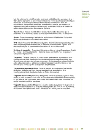 41
36
Lot : La notion du lot est définie selon le contexte préétabli par les opérateurs de la
filière. Le lot représente un ensemble d’unités d’une denrée ayant des caractéristiques
identiques, et qui a été produite et/ou fabriquée et/ou conditionnée dans des
circonstances pratiquement identiques. Au moment du contrôle, les unités du lot
présentent donc des caractéristiques identiques en termes d’espèce, de variété, de
calibre, de conditionnement, de marque et d’origine.
Rappel : Toute mesure visant à obtenir le retour d’un produit dangereux que le
producteur ou le distributeur a déjà fourni au consommateur ou mis à sa disposition.
Retrait : Toute mesure visant à empêcher la distribution et l’exposition d’un produit
dangereux ainsi que son offre au consommateur.
RFID (Radio Frequency IDentification) : Système d’identification composé d’étiquettes
radio-fréquence (puces électroniques), d’antennes pour recevoir les signaux et de
décodeurs intégrés au système informatique pour la lecture de données.
Système de traçabilité : Ensemble d’éléments corrélés ou interactifs ayant pour finalité
le « tracing » (suivi qualitatif) et le « tracking » (suivi quantitatif) d’une ou plusieurs
catégories d’objets donnés.
Traçabilité : Capacité à retracer, à travers toutes les étapes de la production, de la
transformation et de la distribution, le cheminement des denrées alimentaires, des
aliments pour animaux, des animaux producteurs de denrées alimentaires et de toute
autre substance destinée à être incorporée dans des denrées alimentaires ou les
aliments pour animaux (selon le Règlement (CE)178/2002).
Traçabilité/traçage des produits : Capacité à suivre le mouvement d’une denrée
alimentaire à travers une (des) étape(s) spécifiée(s) de la production, de la
transformation et de la distribution (selon le Codex Alimentarius).
Traçabilité ascendante (montante) : Elle permet à tous les stades du cycle de vie du
produit, à partir d’un lot ou d’une unité de produit de retrouver l’historique et l’origine du
lot. Du point de vue d'une filière, les données associées doivent viser à remonter du
produit jusqu’aux matières premières.
Traçabilité descendante : Elle permet à tous les stades du cycle de vie du produit de
retrouver la destination d’un lot ou d'une unité de produit. Du point de vue d'une filière,
les données associées doivent viser à descendre de l’amont jusqu’au produit fini.
Chapitre 1
Objectifs et
éléments d’un
système de
traçabilité
 