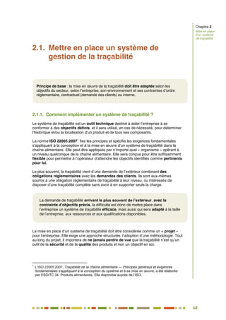 48
42
2.1. Mettre en place un système de
gestion de la traçabilité
2.1.1. Comment implémenter un système de traçabilité ?
Le système de traçabilité est un outil technique destiné à aider l’entreprise à se
conformer à des objectifs définis, et il sera utilisé, en cas de nécessité, pour déterminer
l'historique et/ou la localisation d'un produit et de tous ses composants.
La norme ISO 22005:2007
1
fixe les principes et spécifie les exigences fondamentales
s'appliquant à la conception et à la mise en œuvre d'un système de traçabilité dans la
chaîne alimentaire. Elle peut être appliquée par n’importe quel « organisme » opérant à
un niveau quelconque de la chaîne alimentaire. Elle sera conçue pour être suffisamment
flexible pour permettre à l’opérateur d'atteindre les objectifs identifiés comme pertinents
pour lui.
Le plus souvent, la traçabilité vient d’une demande de l’extérieur combinant des
obligations réglementaires avec les demandes des clients. Ils sont eux-mêmes
soumis à une obligation réglementaire de traçabilité à leur niveau, ou intéressés de
disposer d’une traçabilité complète sans avoir à en supporter seuls la charge.
.
La mise en place d’un système de traçabilité doit être considérée comme un « projet »
pour l’entreprise. Elle exige une approche structurée, l’adoption d’une méthodologie. Tout
au long du projet, il importera de ne jamais perdre de vue que la traçabilité n’est qu’un
outil de la sécurité et de la qualité des produits et non un objectif en soi.
1
L’ISO 22005:2007, Traçabilité de la chaîne alimentaire — Principes généraux et exigences
fondamentales s'appliquant à la conception du système et à sa mise en œuvre, a été élaborée
par l’ISO/TC 34, Produits alimentaires. Elle disponible auprès de l’ISO.
Chapitre 2
Mise en place
d’un système
de traçabilité
La demande de traçabilité arrivant le plus souvent de l’extérieur, avec la
contrainte d’objectifs précis, la difficulté est donc de mettre place dans
l’entreprise un système de traçabilité efficace, mais aussi qui sera adapté à la taille
de l’entreprise, aux ressources et aux qualifications disponibles.
Principe de base : la mise en œuvre de la traçabilité doit être adaptée selon les
objectifs du secteur, selon l’entreprise, son environnement et ses contraintes d’ordre
réglementaire, contractuel (demande des clients) ou interne.
 