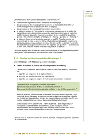 49
43
La mise en place d’un système de traçabilité sera facilitée par :
 un minimum d'organisation dans l’entreprise et dans le projet ;
 des processus et des modes opératoires connus et stables (il faut identifier un
minimum d’opérations qui se répètent dans le temps) ;
 des processus et des modes opératoires bien documentés ;
 la présence au sein de l’entreprise de systèmes de management de la qualité (la
traçabilité permettra de voir et de comprendre les choses, et non pas de traiter les
problèmes ou de réduire les risques). La tentation de lier traçabilité et qualité est
grande : elle est cependant plus fondée pour le « tracing » que pour le « tracking »
2
.
 la présence de personnel sensibilisé au projet et qualifié. Toute l'entreprise est
concernée par la mise en œuvre. Même si l’utilisation de la traçabilité ne concerne
que quelques acteurs ou quelques services, elle doit prendre en compte l’ensemble
des opérations et du personnel. Chacun doit répondre à la question : « Qu'est-ce que
je peux faire avec une visibilité accrue sur les produits et les flux ? »
Découper le projet en « morceaux » peut conduire à mettre en place plusieurs dispositifs
de traçabilité complémentaires ou concurrents, voire incompatibles.
2.1.2. Quelles sont les bases de la méthodologie ?
Une méthodologie en 4 étapes est généralement adoptée :
1. Définir le contexte et évaluer les besoins (externes et internes)
L’entreprise doit identifier les données à tracer, en particulier celles qui permettent
de :
répondre aux exigences de la réglementation ;
répondre aux besoins des marchés (des clients) ;
répondre aux exigences propres de l’entreprise (organisation, réactivité).
Qui demande de la traçabilité, comment et pourquoi ?
Est-ce une vraie demande de fond ou seulement une mode ?
Que pense le milieu professionnel de cette tendance et que font les concurrents ?
Même si le facteur déclenchant est la demande d'un partenaire commercial, il faut
prendre le temps d'analyser le sujet pour percevoir ses impacts positifs et négatifs
sur l'entreprise, les possibilités offertes (les opportunités commerciales qu’offre une
meilleure traçabilité) et les moyens disponibles (état de la technique).
Cette analyse servira à établir une « vision business » de la traçabilité pour
l’entreprise : quelles finalités, quelles formes, quels avantages pour le
fonctionnement de l'entreprise et pour les marchés ciblés ? Seule une « vision
business » bien construite favorisera un retour sur investissement.
2
Dans le cadre de la sécurité sanitaire des aliments, tracing et tracking sont également importants
et indispensables.
Chapitre 2
Mise en place
d’un système
de traçabilité
 