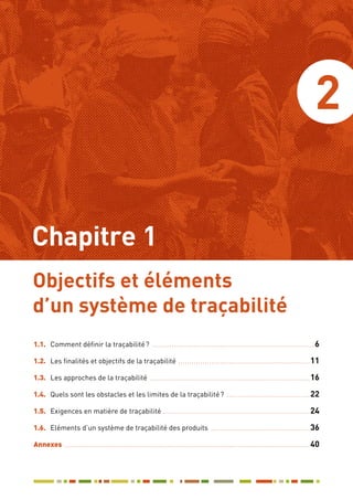 2
1.1.	 Comment définir la traçabilité ? ........................................................................... 6
1.2.	 Les finalités et objectifs de la traçabilité .............................................................11
1.3.	 Les approches de la traçabilité ..........................................................................16
1.4.	 Quels sont les obstacles et les limites de la traçabilité ? .......................................22
1.5.	 Exigences en matière de traçabilité....................................................................24
1.6.	 Eléments d’un système de traçabilité des produits ..............................................36
Annexes .................................................................................................................40
Objectifs et éléments
d’un système de traçabilité
Chapitre 1
 