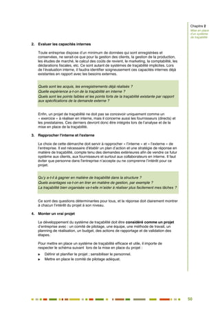 50
44
2. Evaluer les capacités internes
Toute entreprise dispose d’un minimum de données qui sont enregistrées et
conservées, ne serait-ce que pour la gestion des clients, la gestion de la production,
les études de marché, le calcul des coûts de revient, le marketing, la comptabilité, les
déclarations fiscales, etc. Ce sont autant de systèmes de traçabilité implicites. Lors
de l’évaluation interne, il faudra identifier soigneusement ces capacités internes déjà
existantes en rapport avec les besoins externes.
Quels sont les acquis, les enregistrements déjà réalisés ?
Quelle expérience a-t-on de la traçabilité en interne ?
Quels sont les points faibles et les points forts de la traçabilité existante par rapport
aux spécifications de la demande externe ?
Enfin, un projet de traçabilité ne doit pas se concevoir uniquement comme un
« exercice » à réaliser en interne, mais il concerne aussi les fournisseurs (directs) et
les prestataires. Ces derniers devront donc être intégrés lors de l’analyse et de la
mise en place de la traçabilité.
3. Rapprocher l'interne et l'externe
Le choix de cette démarche doit servir à rapprocher « l’interne » et « l’externe » de
l’entreprise. Il est nécessaire d'établir un plan d’action et une stratégie de réponse en
matière de traçabilité, compte tenu des demandes extérieures afin de vendre ce futur
système aux clients, aux fournisseurs et surtout aux collaborateurs en interne. Il faut
éviter que personne dans l'entreprise n’accepte ou ne comprenne l’intérêt pour ce
projet.
Qu’y a-t-il à gagner en matière de traçabilité dans la structure ?
Quels avantages va-t-on en tirer en matière de gestion, par exemple ?
La traçabilité bien organisée va-t-elle m’aider à réaliser plus facilement mes tâches ?
Ce sont des questions déterminantes pour tous, et la réponse doit clairement montrer
à chacun l’intérêt du projet à son niveau.
4. Monter un vrai projet
Le développement du système de traçabilité doit être considéré comme un projet
d’entreprise avec : un comité de pilotage, une équipe, une méthode de travail, un
planning de réalisation, un budget, des actions de rapportage et de validation des
étapes.
Pour mettre en place un système de traçabilité efficace et utile, il importe de
respecter le schéma suivant lors de la mise en place du projet :
 Définir et planifier le projet ; sensibiliser le personnel.
 Mettre en place le comité de pilotage adéquat.
Chapitre 2
Mise en place
d’un système
de traçabilité
 