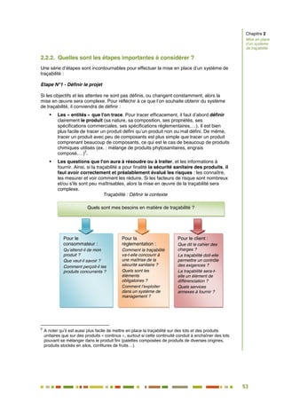 53
47
2.2.2. Quelles sont les étapes importantes à considérer ?
Une série d’étapes sont incontournables pour effectuer la mise en place d’un système de
traçabilité :
Etape N°1 - Définir le projet
Si les objectifs et les attentes ne sont pas définis, ou changent constamment, alors la
mise en œuvre sera complexe. Pour réfléchir à ce que l’on souhaite obtenir du système
de traçabilité, il conviendra de définir :
 Les « entités » que l'on trace. Pour tracer efficacement, il faut d’abord définir
clairement le produit (sa nature, sa composition, ses propriétés, ses
spécifications commerciales, ses spécifications réglementaires,…). Il est bien
plus facile de tracer un produit défini qu’un produit non ou mal défini. De même,
tracer un produit avec peu de composants est plus simple que tracer un produit
comprenant beaucoup de composants, ce qui est le cas de beaucoup de produits
chimiques utilisés (ex. : mélange de produits phytosanitaires, engrais
composé,…)
3
.
 Les questions que l'on aura à résoudre ou à traiter, et les informations à
fournir. Ainsi, si la traçabilité a pour finalité la sécurité sanitaire des produits, il
faut avoir correctement et préalablement évalué les risques : les connaître,
les mesurer et voir comment les réduire. Si les facteurs de risque sont nombreux
et/ou s'ils sont peu maîtrisables, alors la mise en œuvre de la traçabilité sera
complexe.
Traçabilité : Définir le contexte
3
A noter qu’il est aussi plus facile de mettre en place la traçabilité sur des lots et des produits
unitaires que sur des produits « continus », surtout si cette continuité conduit à enchaîner des lots
pouvant se mélanger dans le produit fini (palettes composées de produits de diverses origines,
produits stockés en silos, confitures de fruits…).
Pour le
consommateur :
Qu’attend-il de mon
produit ?
Que veut-il savoir ?
Comment perçoit-il les
produits concurrents ?
Pour la
réglementation :
Comment la traçabilité
va-t-elle concourir à
une maîtrise de la
sécurité sanitaire ?
Quels sont les
éléments
obligatoires ?
Comment l’exploiter
dans un système de
management ?
Pour le client :
Que dit le cahier des
charges ?
La traçabilité doit-elle
permettre un contrôle
des exigences ?
La traçabilité sera-t-
elle un élément de
différenciation ?
Quels services
annexes à fournir ?
Quels sont mes besoins en matière de traçabilité ?
Chapitre 2
Mise en place
d’un système
de traçabilité
 