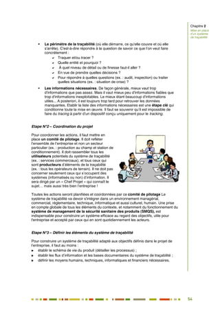 54
48
 Le périmètre de la traçabilité (où elle démarre, ce qu'elle couvre et où elle
s'arrête). C'est-à-dire répondre à la question de savoir ce que l’on veut faire
concrètement :
 Traquer et/ou tracer ?
 Quelle entité et pourquoi ?
 À quel niveau de détail ou de finesse faut-il aller ?
 En vue de prendre quelles décisions ?
 Pour répondre à quelles questions (ex. : audit, inspection) ou traiter
quelles situations (ex. : situation de crise) ?
 Les informations nécessaires. De façon générale, mieux vaut trop
d'informations que pas assez. Mais il vaut mieux peu d'informations fiables que
trop d'informations inexploitables. Le mieux étant beaucoup d'informations
utiles... A posteriori, il est toujours trop tard pour retrouver les données
manquantes. Etablir la liste des informations nécessaires est une étape clé qui
conditionne toute la mise en œuvre. Il faut se souvenir qu’il est impossible de
faire du tracing à partir d'un dispositif conçu uniquement pour le tracking.
Etape N°2 – Coordination du projet
Pour coordonner les actions, il faut mettre en
place un comité de pilotage. Il doit refléter
l’ensemble de l’entreprise et non un secteur
particulier (ex. : production au champ et station de
conditionnement). Il doit rassembler tous les
utilisateurs potentiels du système de traçabilité
(ex. : services commerciaux), et tous ceux qui
sont producteurs d’éléments de la traçabilité
(ex. : tous les opérateurs de terrain). Il ne doit pas
concerner seulement ceux qui s’occupent des
systèmes (informatisés ou non) d’information. Il
sera dirigé par un « Chef Projet » qui connaît le
sujet… mais aussi très bien l’entreprise !
Toutes les actions seront planifiées et coordonnées par ce comité de pilotage Le
système de traçabilité va devoir s'intégrer dans un environnement managérial,
commercial, réglementaire, technique, informatique et aussi culturel, humain. Une prise
en compte globale de tous les éléments du contexte, et notamment du fonctionnement du
système de management de la sécurité sanitaire des produits (SMQS), est
indispensable pour construire un système efficace au regard des objectifs, utile pour
l'entreprise et accepté par ceux qui en sont quotidiennement les acteurs.
Etape N°3 – Définir les éléments du système de traçabilité
Pour construire un système de traçabilité adapté aux objectifs définis dans le projet de
l’entreprise, il faut au moins :
 établir le schéma de vie du produit (détailler les processus) ;
 établir les flux d’information et les bases documentaires du système de traçabilité ;
 définir les moyens humains, techniques, informatiques et financiers nécessaires.
Chapitre 2
Mise en place
d’un système
de traçabilité
 