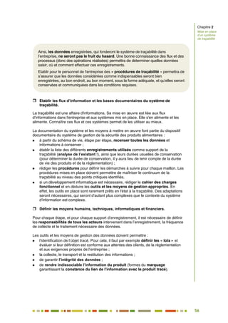 56
50
 Etablir les flux d’information et les bases documentaires du système de
traçabilité.
La traçabilité est une affaire d'informations. Sa mise en œuvre est liée aux flux
d'informations dans l'entreprise et aux systèmes mis en place. Elle s'en alimente et les
alimente. Connaître ces flux et ces systèmes permet de les utiliser au mieux.
La documentation du système et les moyens à mettre en œuvre font partie du dispositif
documentaire du système de gestion de la sécurité des produits alimentaires :
 à partir du schéma de vie, étape par étape, recenser toutes les données et
informations à conserver ;
 établir la liste des différents enregistrements utilisés comme support de la
traçabilité (analyse de l’existant !), ainsi que leurs durées usuelles de conservation
(pour déterminer la durée de conservation, il y aura lieu de tenir compte de la durée
de vie des produits et de la réglementation) ;
 rédiger les procédures pour définir les démarches à suivre pour chaque maillon. Les
procédures mises en place doivent permettre de maîtriser le continuum de la
traçabilité au niveau des points critiques identifiés.
 si un développement informatique est nécessaire, rédiger le cahier des charges
fonctionnel et en déduire les outils et les moyens de gestion appropriés. En
effet, les outils en place sont rarement prêts en l'état à la traçabilité. Des adaptations
seront nécessaires, qui seront d'autant plus complexes que le contexte du système
d'information est complexe.
 Définir les moyens humains, techniques, informatiques et financiers.
Pour chaque étape, et pour chaque support d’enregistrement, il est nécessaire de définir
les responsabilités de tous les acteurs intervenant dans l’enregistrement, la fréquence
de collecte et le traitement nécessaire des données.
Les outils et les moyens de gestion des données doivent permettre :
 l’identification de l’objet tracé. Pour cela, il faut par exemple définir les « lots » et
évaluer si leur définition est conforme aux attentes des clients, de la réglementation
et aux exigences propres de l’entreprise ;
 la collecte, le transport et la restitution des informations ;
 de garantir l’intégrité des données ;
 de rendre indissociable l’information du produit (formes du marquage
garantissant la constance du lien de l’information avec le produit tracé).
Chapitre 2
Mise en place
d’un système
de traçabilité
Ainsi, les données enregistrées, qui fonderont le système de traçabilité dans
l’entreprise, ne seront pas le fruit du hasard. Une bonne connaissance des flux et des
processus (donc des opérations réalisées) permettra de déterminer quelles données
saisir, où et comment effectuer ces enregistrements.
Etablir pour le personnel de l’entreprise des « procédures de traçabilité » permettra de
s’assurer que les données considérées comme indispensables seront bien
enregistrées, au bon endroit, au bon moment, sous la forme adéquate, et qu’elles seront
conservées et communiquées dans les conditions requises.
 