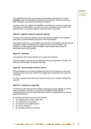57
51
Pour sélectionner les outils et les moyens de transmission des données, il faut au
préalable évaluer les dispositifs de recueils et de transmission de données existants
dans l’entreprise : peuvent-ils être simplement adaptés ?
La mise en place d'un système de traçabilité ne se limite pas à un choix de marqueurs,
d'identifiant ou d'authentifiant, car même si ce choix est important pour le projet, il est
impératif d'avoir une approche globale, organisationnelle et technique.
Etape N°4- Opération pilote en production agricole
Au niveau de la production agricole, il est recommandé de procéder à une opération
pilote avec un nombre limité de producteurs mais représentatifs.
Pour valider la démarche, une simulation de la démarche de traçabilité selon les objectifs
préétablis au départ est effectuée pour valider la mise en œuvre proposée. Une
évaluation de cette opération permet d’ajuster la démarche par des corrections
éventuelles avant la généralisation.
Etape N°5 - Formation
Un programme de formation doit être mis en place par l’entreprise.
Il doit être adapté et permettre la sensibilisation de tous les opérateurs de la filière à la
démarche et la formation à l’utilisation des outils.
Etape N°6 - Communication interne et externe
Elle est proposée par le comité de pilotage à la direction de l’entreprise et a pour but
d’expliquer et de promouvoir la démarche engagée dans l’entreprise et aux clients de
l’entreprise.
Un retour d’expérience doit être prévu (mesure d’impact) pour améliorer l’efficacité du
dispositif.
Etape N°7 - Evaluation du dispositif
L’évaluation du dispositif permet de vérifier la pertinence avec les objectifs qui ont été
fixés au préalable. L’évaluation du dispositif de traçabilité doit être réalisée
périodiquement au cours des audits internes du système de gestion de la sécurité des
produits alimentaires.
Les données d’entrée de cette revue peuvent être :
 les résultats obtenus (tests, audits, etc.) ;
 les modifications du processus ;
 les évolutions de la réglementation ;
 les actions correctives ;
 les nouvelles attentes dans la filière.
Chapitre 2
Mise en place
d’un système
de traçabilité
 