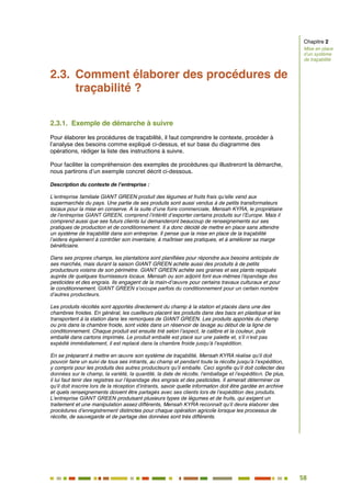 58
52
2.3. Comment élaborer des procédures de
traçabilité ?
2.3.1. Exemple de démarche à suivre
Pour élaborer les procédures de traçabilité, il faut comprendre le contexte, procéder à
l’analyse des besoins comme expliqué ci-dessus, et sur base du diagramme des
opérations, rédiger la liste des instructions à suivre.
Pour faciliter la compréhension des exemples de procédures qui illustreront la démarche,
nous partirons d’un exemple concret décrit ci-dessous.
Description du contexte de l’entreprise :
L’entreprise familiale GIANT GREEN produit des légumes et fruits frais qu’elle vend aux
supermarchés du pays. Une partie de ses produits sont aussi vendus à de petits transformateurs
locaux pour la mise en conserve. A la suite d’une foire commerciale, Mensah KYRA, le propriétaire
de l’entreprise GIANT GREEN, comprend l’intérêt d’exporter certains produits sur l’Europe. Mais il
comprend aussi que ses futurs clients lui demanderont beaucoup de renseignements sur ses
pratiques de production et de conditionnement. Il a donc décidé de mettre en place sans attendre
un système de traçabilité dans son entreprise. Il pense que la mise en place de la traçabilité
l’aidera également à contrôler son inventaire, à maîtriser ses pratiques, et à améliorer sa marge
bénéficiaire.
Dans ses propres champs, les plantations sont planifiées pour répondre aux besoins anticipés de
ses marchés, mais durant la saison GIANT GREEN achète aussi des produits à de petits
producteurs voisins de son périmètre. GIANT GREEN achète ses graines et ses plants repiqués
auprès de quelques fournisseurs locaux. Mensah ou son adjoint font eux-mêmes l’épandage des
pesticides et des engrais. Ils engagent de la main-d’œuvre pour certains travaux culturaux et pour
le conditionnement. GIANT GREEN s’occupe parfois du conditionnement pour un certain nombre
d’autres producteurs.
Les produits récoltés sont apportés directement du champ à la station et placés dans une des
chambres froides. En général, les cueilleurs placent les produits dans des bacs en plastique et les
transportent à la station dans les remorques de GIANT GREEN. Les produits apportés du champ
ou pris dans la chambre froide, sont vidés dans un réservoir de lavage au début de la ligne de
conditionnement. Chaque produit est ensuite trié selon l’aspect, le calibre et la couleur, puis
emballé dans cartons imprimés. Le produit emballé est placé sur une palette et, s’il n’est pas
expédié immédiatement, il est replacé dans la chambre froide jusqu’à l’expédition.
En se préparant à mettre en œuvre son système de traçabilité, Mensah KYRA réalise qu’il doit
pouvoir faire un suivi de tous ses intrants, au champ et pendant toute la récolte jusqu’à l’expédition,
y compris pour les produits des autres producteurs qu’il emballe. Ceci signifie qu’il doit collecter des
données sur le champ, la variété, la quantité, la date de récolte, l’emballage et l’expédition. De plus,
il lui faut tenir des registres sur l’épandage des engrais et des pesticides. Il aimerait déterminer ce
qu’il doit inscrire lors de la réception d’intrants, savoir quelle information doit être gardée en archive
et quels renseignements doivent être partagés avec ses clients lors de l’expédition des produits.
L’entreprise GIANT GREEN produisant plusieurs types de légumes et de fruits, qui exigent un
traitement et une manipulation assez différents, Mensah KYRA reconnaît qu’il devra élaborer des
procédures d’enregistrement distinctes pour chaque opération agricole lorsque les processus de
récolte, de sauvegarde et de partage des données sont très différents.
Chapitre 2
Mise en place
d’un système
de traçabilité
 