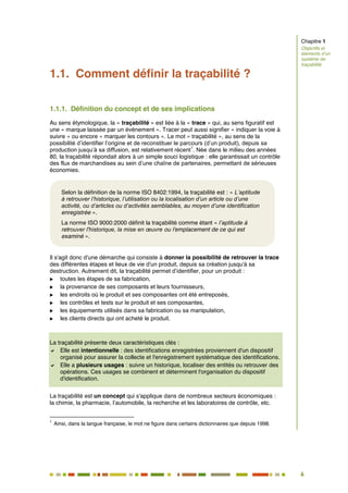 6
1
1.1. Comment définir la traçabilité ?
1.1.1. Définition du concept et de ses implications
Au sens étymologique, la « traçabilité » est liée à la « trace » qui, au sens figuratif est
une « marque laissée par un événement ». Tracer peut aussi signifier « indiquer la voie à
suivre » ou encore « marquer les contours ». Le mot « traçabilité », au sens de la
possibilité d’identifier l’origine et de reconstituer le parcours (d’un produit), depuis sa
production jusqu’à sa diffusion, est relativement récent
1
. Née dans le milieu des années
80, la traçabilité répondait alors à un simple souci logistique : elle garantissait un contrôle
des flux de marchandises au sein d’une chaîne de partenaires, permettant de sérieuses
économies.
Il s'agit donc d'une démarche qui consiste à donner la possibilité de retrouver la trace
des différentes étapes et lieux de vie d'un produit, depuis sa création jusqu'à sa
destruction. Autrement dit, la traçabilité permet d’identifier, pour un produit :
 toutes les étapes de sa fabrication,
 la provenance de ses composants et leurs fournisseurs,
 les endroits où le produit et ses composantes ont été entreposés,
 les contrôles et tests sur le produit et ses composantes,
 les équipements utilisés dans sa fabrication ou sa manipulation,
 les clients directs qui ont acheté le produit.
La traçabilité présente deux caractéristiques clés :
 Elle est intentionnelle : des identifications enregistrées proviennent d'un dispositif
organisé pour assurer la collecte et l'enregistrement systématique des identifications.
 Elle a plusieurs usages : suivre un historique, localiser des entités ou retrouver des
opérations. Ces usages se combinent et déterminent l'organisation du dispositif
d'identification.
La traçabilité est un concept qui s'applique dans de nombreux secteurs économiques :
la chimie, la pharmacie, l’automobile, la recherche et les laboratoires de contrôle, etc.
1
Ainsi, dans la langue française, le mot ne figure dans certains dictionnaires que depuis 1998.
Chapitre 1
Objectifs et
éléments d’un
système de
traçabilité
Selon la définition de la norme ISO 8402:1994, la traçabilité est : « L’aptitude
à retrouver l’historique, l’utilisation ou la localisation d’un article ou d’une
activité, ou d’articles ou d’activités semblables, au moyen d’une identification
enregistrée ».
La norme ISO 9000:2000 définit la traçabilité comme étant « l’aptitude à
retrouver l'historique, la mise en œuvre ou l'emplacement de ce qui est
examiné ».
 