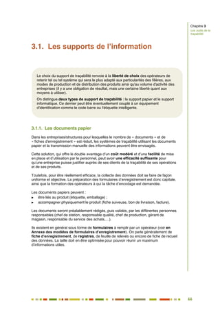 66
59
3.1. Les supports de l’information
3.1.1. Les documents papier
Dans les entreprises/structures pour lesquelles le nombre de « documents » et de
« fiches d'enregistrement » est réduit, les systèmes de traçabilité utilisant les documents
papier et la transmission manuelle des informations peuvent être envisagés.
Cette solution, qui offre le double avantage d’un coût modéré et d’une facilité de mise
en place et d’utilisation par le personnel, peut avoir une efficacité suffisante pour
qu’une entreprise puisse justifier auprès de ses clients de la traçabilité de ses opérations
et de ses produits.
Toutefois, pour être réellement efficace, la collecte des données doit se faire de façon
uniforme et objective. La préparation des formulaires d’enregistrement est donc capitale,
ainsi que la formation des opérateurs à qui la tâche d’encodage est demandée.
Les documents papiers peuvent :
 être liés au produit (étiquette, emballage) ;
 accompagner physiquement le produit (fiche suiveuse, bon de livraison, facture).
Les documents seront préalablement rédigés, puis validés, par les différentes personnes
responsables (chef de station, responsable qualité, chef de production, gérant de
magasin, responsable du service des achats,…).
Ils existent en général sous forme de formulaires à remplir par un opérateur (voir en
Annexe des modèles de formulaires d’enregistrement). On parle généralement de
fiche d’enregistrement, de registres, de feuille de relevés ou encore de fiche de recueil
des données. La taille doit en être optimisée pour pouvoir réunir un maximum
d’informations utiles.
Chapitre 3
Les outils de la
traçabilité
Le choix du support de traçabilité renvoie à la liberté de choix des opérateurs de
retenir tel ou tel système qui sera le plus adapté aux particularités des filières, aux
modes de production et de distribution des produits ainsi qu'au volume d'activité des
entreprises (il y a une obligation de résultat, mais une certaine liberté quant aux
moyens à utiliser).
On distingue deux types de support de traçabilité : le support papier et le support
informatique. Ce dernier peut être éventuellement couplé à un équipement
d'identification comme le code barre ou l'étiquette intelligente.
 