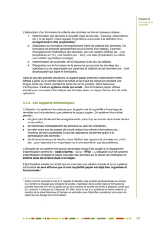 67
60
L’élaboration d’un formulaire de collecte des données se fera en plusieurs étapes :
1. Détermination des données à recueillir (type de donnée : mesures, observations,
etc.). A cet égard, il faut rappeler l’importance à accorder à la définition d’un
enregistrement utile (exploitable)
1
.
2. Élaboration du formulaire d'enregistrement (fiche de collecte des données). Ce
formulaire se présente généralement sous la forme d'un tableau. Il permet
l'enregistrement méthodique des données, par une notation chiffrée (ex. : une
température en °C.), une mention (ex. : bon), une date (d’opération) ou même
une notation symbolique (codage).
3. Détermination de la période, de la fréquence et du lieu de collecte.
4. Désignation sur le formulaire de la personne qui encode les données (ex. :
opérateur) ou du responsable qui supervise la collecte de ces données (ex. : chef
de production qui signe le formulaire).
Dans le cas des grandes structures, le support papier présente l'inconvénient d'être
difficile à gérer vu le nombre élevé de fiches et qu'il faut les conserver pendant une
longue durée (au moins, pendant la durée de vie du produit). Dans beaucoup
d’entreprises, c’est un système mixte qui existe : des formulaires papier utilisés
ensuite pour une saisie informatique des données (avec un risque d’erreur lors de cette
opération).
3.1.2. Les supports informatiques
L'utilisation du système informatique pour la gestion de la traçabilité a l'avantage de
remédier aux inconvénients que présente le support papier. Un système informatisé
permet :
 de gérer plus facilement les enregistrements, sans trop se soucier de la durée de leur
conservation ;
 de mémoriser immédiatement les données au sein de l’entreprise ;
 de relier entre eux les postes de travail rendant les mêmes informations (ex. :
numéros de lots) accessibles à tous les opérateurs concernés grâce à la
centralisation des données ;
 de diminuer le temps de réaction dans l’édition des rapports de données sur un lot
(ex. : pour répondre à un importateur ou à une autorité en cas de problème).
L'efficacité de ce système est accrue davantage lorsqu'il est couplé à un équipement
d'identification comme le « code à barres » ou la « RFID ». L'utilisation d'un tel système
d'identification remplace la saisie manuelle des données sur le clavier de l'ordinateur et
élimine ainsi les erreurs dues à la frappe.
Il faut toutefois insister sur le fait que ce n’est pas une solution miracle et qu’un système
informatisé ne sera efficace que si une traçabilité papier est déjà bien organisée et
fonctionnelle !
1
Citons comme exemple le cas d’un registre d’utilisation des produits phytosanitaires au champ.
Au moment du dosage pour préparer la bouillie, l’opérateur devra porter dans le formulaire la
quantité mesurée (en ml) ou pesée (en g) et le volume de bouillie (en litres) à préparer, plutôt que
la « dose/ha » indiquée sur l’étiquette. En effet, dans le cas d’un problème de résidu détecté, la
mention de la dose théorique à l’hectare ne permettra pas d’identifier a posteriori une erreur de
calcul lors du dosage de la formulation.
Chapitre 3
Les outils de la
traçabilité
 