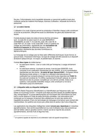 68
61
De plus, l’informatisation de la traçabilité nécessite un personnel qualifié et sera plus
coûteuse (achat de matériel informatique, licences d’utilisation, nécessité de former le
personnel).
 Le code à barres
L’utilisation d’un code à barres permet au producteur d’identifier chaque unité constituant
un lot de sa production. Elle permet aussi au distributeur de gérer plus facilement ses
stocks.
Il existe plusieurs types de codes à barres dont les principaux
sont : le code 39, le code 2 parmi 5, le code MONARCH
(CODABAR), le code 11, le code 93, code 128, code 49, le
code PDF 417, le code 1 et le code EAN. C’est un système de
codage de l’information, représenté par une succession de
barres et d’espaces de différentes largeurs, dont la
juxtaposition représente des données numériques ou
alphanumériques.
Le marquage de ce codage peut se faire selon différentes techniques: le jet d’encre, la
gravure laser, l’impression thermique. Ce type de codage doit être associé à un dispositif
de lecture optique tel que : le crayon, le pistolet laser, le scanner…
Il existe deux types de codes-barres :
 le code-barre interne : c’est un code créé par l’entreprise, à usage strictement
interne ;
 le code-barre externe : la plupart du temps, il est de type GENCOD. Il est
composé d’une codification représentée par des chiffres, et d’une symbolisation
représentée par des barres : on parle de type Gencod EAN (« European Article
Numbering (code article) »). Il s’agit d’un standard international pour la
codification qui comporte plusieurs normes dont la plus répandue est l’EAN 13.
Ce code est constitué de 13 chiffres représentant l’indicatif national, le code du
fabricant et celui du produit, complété par une clef de contrôle. Grâce à ce
système, il est possible d’identifier chaque unité constituant un lot de la
fabrication jusqu’à la distribution.
 L’étiquette radio ou étiquette intelligente
La RFID (Radio Frequency IDentification) ou l'identification par fréquence radio, est
basée sur le principe suivant : n'importe quel objet peut être équipé de pastilles légères
(tag, transpondeurs
2
ou puces électroniques) qui fournissent des informations qui sont
lues à courte distance à l’aide de petits terminaux portables. Les informations sont
contenues sur le marqueur et peuvent être utilisées pour le suivi des stocks et la
traçabilité de produits. C'est une technologie de marquage et de lecture sans contact des
marchandises. Ce système est encore peu utilisé dans le secteur des fruits et légumes.
Les applications des étiquettes intelligentes restent encore peu répandues en industries
agroalimentaires. Ceci est lié essentiellement au coût d’utilisation pour des produits qui
sont de faibles valeurs ajoutées comme c’est le cas de la majorité des produits
agroalimentaires, dont les fruits et légumes frais.
2
Un système capable de répondre à une sollicitation radio est appelé transpondeur.
Chapitre 3
Les outils de la
traçabilité
 