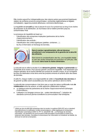 7
2
Elle s’avère aujourd’hui indispensable pour des raisons autres que purement logistiques:
relation de confiance envers le consommateur, contraintes réglementaires et légales,
normalisation, rappel de produits défectueux, commerce électronique, ...
La traçabilité est un outil qui vise à assurer le suivi d’un produit tout au long d’une chaîne
de production et de distribution, du fournisseur de la matière première jusqu’au
consommateur final.
Le processus de traçabilité est basé sur :
- l’identification des entreprises impliquées (partenaires de la chaîne
d’approvisionnement) ;
- l’identification des produits ;
- l’identification des unités logistiques (palettes, containers…) ;
- les flux d’information et l’échange de données.
Dans le secteur agroalimentaire, elle est devenue
actuellement une composante de la garantie de la sécurité
des aliments.
Etant donné la complexification des flux, une traçabilité établie
au sein des seules entreprises de production ne suffit plus. Elle
doit exister dans toute la chaîne alimentaire.
La sécurité est en effet le résultat d’une démarche globale, intégrée et partenariale sur
l’ensemble de la chaîne. Pour pouvoir garantir une bonne traçabilité, il est nécessaire que
chaque opérateur de la chaîne identifie son produit de manière unique, et qu’il enregistre
les lieux de destination et les liens entre les produits entrants et sortants dans des bases
de données.
A cette fin, chaque maillon a la responsabilité de veiller à l’exactitude des données et
de garantir qu’elles soient accessibles pour les autres opérateurs dans la chaîne.
La sécurité des consommateurs n’est donc pas un sujet de nature conflictuelle mais de
collaboration entre les acteurs, et cette approche collaborative implique :
 un dialogue entre les partenaires de la chaîne d’approvisionnement (échanges
d’informations) ;
 l’utilisation d’un langage commun (ex. : codes internationaux)
2
. L’adoption de
standards communs permet d’améliorer la communication inter-entreprise.
2
Utilisé par plus de 800.000 entreprises dans le monde, le système EAN.UCC est un standard
international pour la codification (unités consommateurs, unités logistiques et entreprises),
l'identification automatique (EAN-13, ITF 14, UCC/EAN 128…) et l'échange de données
informatisé. Les standards de communication EAN permettent d’automatiser la saisie et le
traitement des données, d’accélérer la transmission de l’information et d’améliorer sa fiabilité, de
diminuer le coût de la transaction.
Chapitre 1
Objectifs et
éléments d’un
système de
traçabilité
 