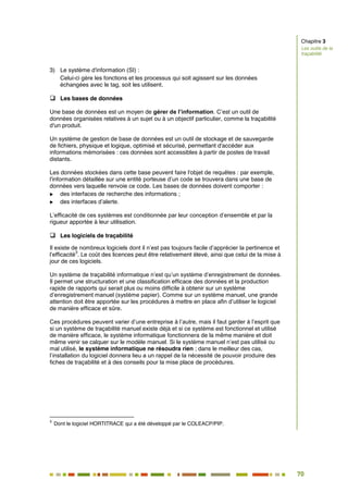 70
63
3) Le système d'information (SI) :
Celui-ci gère les fonctions et les processus qui soit agissent sur les données
échangées avec le tag, soit les utilisent.
 Les bases de données
Une base de données est un moyen de gérer de l’information. C’est un outil de
données organisées relatives à un sujet ou à un objectif particulier, comme la traçabilité
d'un produit.
Un système de gestion de base de données est un outil de stockage et de sauvegarde
de fichiers, physique et logique, optimisé et sécurisé, permettant d'accéder aux
informations mémorisées : ces données sont accessibles à partir de postes de travail
distants.
Les données stockées dans cette base peuvent faire l'objet de requêtes : par exemple,
l'information détaillée sur une entité porteuse d’un code se trouvera dans une base de
données vers laquelle renvoie ce code. Les bases de données doivent comporter :
 des interfaces de recherche des informations ;
 des interfaces d’alerte.
L’efficacité de ces systèmes est conditionnée par leur conception d’ensemble et par la
rigueur apportée à leur utilisation.
 Les logiciels de traçabilité
Il existe de nombreux logiciels dont il n’est pas toujours facile d’apprécier la pertinence et
l’efficacité
3
. Le coût des licences peut être relativement élevé, ainsi que celui de la mise à
jour de ces logiciels.
Un système de traçabilité informatique n’est qu’un système d’enregistrement de données.
Il permet une structuration et une classification efficace des données et la production
rapide de rapports qui serait plus ou moins difficile à obtenir sur un système
d’enregistrement manuel (système papier). Comme sur un système manuel, une grande
attention doit être apportée sur les procédures à mettre en place afin d’utiliser le logiciel
de manière efficace et sûre.
Ces procédures peuvent varier d’une entreprise à l’autre, mais il faut garder à l’esprit que
si un système de traçabilité manuel existe déjà et si ce système est fonctionnel et utilisé
de manière efficace, le système informatique fonctionnera de la même manière et doit
même venir se calquer sur le modèle manuel. Si le système manuel n’est pas utilisé ou
mal utilisé, le système informatique ne résoudra rien ; dans le meilleur des cas,
l’installation du logiciel donnera lieu a un rappel de la nécessité de pouvoir produire des
fiches de traçabilité et à des conseils pour la mise place de procédures.
3
Dont le logiciel HORTITRACE qui a été développé par le COLEACP/PIP.
Chapitre 3
Les outils de la
traçabilité
 