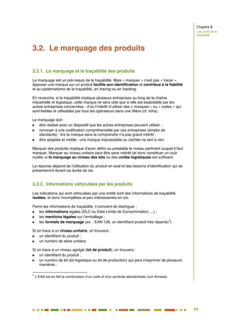 71
64
3.2. Le marquage des produits
3.2.1. Le marquage et la traçabilité des produits
Le marquage est un pré-requis de la traçabilité. Mais « marquer » n'est pas « tracer ».
Apposer une marque sur un produit facilite son identification et contribue à la fiabilité
et au systématisme de la traçabilité, en tracing ou en tracking.
En revanche, si la traçabilité implique plusieurs entreprises au long de la chaîne
industrielle et logistique, cette marque ne sera utile que si elle est exploitable par les
autres entreprises concernées : d’où l’intérêt d’utiliser des « marques » ou « codes » qui
sont lisibles et utilisables par tous les opérateurs dans une filière (cf. infra).
Le marquage doit :
 être réalisé avec un dispositif que les autres entreprises peuvent utiliser ;
 renvoyer à une codification compréhensible par ces entreprises (emploi de
standards) : lire la marque sans la comprendre n'a pas grand intérêt ;
 être adaptée et visible : une marque inaccessible ou cachée ne sert à rien.
Marquer des produits implique d'avoir défini au préalable le niveau pertinent auquel il faut
marquer. Marquer au niveau unitaire peut être sans intérêt (et donc constituer un coût
inutile) si le marquage au niveau des lots ou des unités logistiques est suffisant.
La réponse dépend de l'utilisation du produit en aval et des besoins d'identification qui se
présenteront durant sa durée de vie.
3.2.2. Informations véhiculées par les produits
Les indications qui sont véhiculées par une entité sont des informations de traçabilité
isolées, et donc incomplètes et peu intéressantes en soi.
Parmi les informations de traçabilité, il convient de distinguer :
 les informations égales (DLC ou Date Limite de Consommation, ...) ;
 les mentions légales sur l’emballage ;
 les formats de marquage (ex. : EAN 128, un identifiant produit très répandu
4
)
Si on trace à un niveau unitaire, on trouvera :
 un identifiant du produit ;
 un numéro de série unitaire.
Si on trace à un niveau agrégé (lot de produit), on trouvera :
 un identifiant du produit ;
 un numéro de lot (lot logistique ou lot de production) qui peut s'exprimer de plusieurs
manières :
4
L’EAN est en fait la combinaison d’un code et d'un symbole standardisés (voir Annexe).
Chapitre 3
Les outils de la
traçabilité
 