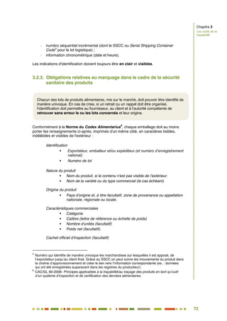 72
65
- numéro séquentiel incrémental (dont le SSCC ou Serial Shipping Container
Code
5
pour le lot logistique) ;
- information chronométrique (date et heure).
Les indications d'identification doivent toujours être en clair et visibles.
3.2.3. Obligations relatives au marquage dans le cadre de la sécurité
sanitaire des produits
Conformément à la Norme du Codex Alimentarius
6
, chaque emballage doit au moins
porter les renseignements ci-après, imprimés d'un même côté, en caractères lisibles,
indélébiles et visibles de l'extérieur :
Identification
 Exportateur, emballeur et/ou expéditeur (et numéro d’enregistrement
national)
 Numéro de lot
Nature du produit
 Nom du produit, si le contenu n'est pas visible de l'extérieur.
 Nom de la variété ou du type commercial (le cas échéant).
Origine du produit
 Pays d'origine et, à titre facultatif, zone de provenance ou appellation
nationale, régionale ou locale.
Caractéristiques commerciales
 Catégorie
 Calibre (lettre de référence ou échelle de poids)
 Nombre d'unités (facultatif)
 Poids net (facultatif).
Cachet officiel d'inspection (facultatif)
5
Numéro qui identifie de manière univoque les marchandises sur lesquelles il est apposé, de
l’exportateur jusqu’au client final. Grâce au SSCC on peut suivre les mouvements du produit dans
la chaîne d’approvisionnement et créer le lien vers l’information correspondante (ex. : données
qui ont été enregistrées auparavant dans les registres du producteur).
6
CAC/GL 60-2006- Principes applicables à la traçabilité/au traçage des produits en tant qu’outil
d’un système d’inspection et de certification des denrées alimentaires.
Chacun des lots de produits alimentaires, mis sur le marché, doit pouvoir être identifié de
manière univoque. En cas de crise, si un retrait ou un rappel doit être organisé,
l’identification doit permettre au fournisseur, au client et à l’autorité compétente de
retrouver sans erreur le ou les lots concernés et leur origine.
Chapitre 3
Les outils de la
traçabilité
 
