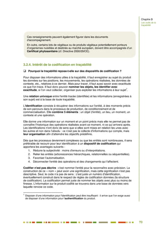 73
66
3.2.4. Intérêt de la codification en traçabilité
 Pourquoi la traçabilité repose-t-elle sur des dispositifs de codification ?
Pour disposer des informations utiles à la traçabilité, il faut enregistrer au sujet du produit
les données sur les positions, les mouvements, les opérations réalisées, les données de
contexte, etc., relatives à ce dernier. Mais pour tracer, il faut aussi savoir avec exactitude
ce que l'on trace. Il faut donc pouvoir nommer les objets, les identifier avec
exactitude, si l’on veut collecter, organiser puis exploiter les informations à leur sujet
7
.
Une relation univoque entre l'entité tracée (identifiée) et les informations (enregistrées à
son sujet) est à la base de toute traçabilité.
L'identification consiste à récupérer des informations sur l’entité, à des moments précis
de son parcours dans le processus de production, de conditionnement et de
commercialisation. Elle combine 5 éléments : un objet (l'entité), un lieu, un moment, un
contexte et une opération.
Elle donne une information sur un moment et un point précis mais elle ne permet pas de
connaître l’historique des opérations réalisées avant ce moment, ni ce qui arrivera après.
Les identifications n'ont donc de sens que si elles sont mises en relation les unes avec
les autres et non dans l’absolu : ce n’est pas la collecte d'informations qui compte, mais
leur organisation afin d'atteindre les objectifs prédéfinis.
Dès que les processus deviennent complexes ou que les entités sont nombreuses, il sera
préférable de recourir pour leur identification à un dispositif de codification qui
apportera les avantages suivants :
1. Réduire la subjectivité : moins d'erreurs ou d'interprétations.
2. Relier les entités (arborescences hiérarchiques, relationnelles ou séquentielles).
3. Favoriser l’automatisation.
4. Déconnecter l'entité des opérations et des changements qui l'affectent.
Codifier n'est pas décrire : c'est nommer l'entité pour la reconnaître avec précision. La
construction de ce « nom » peut avoir une signification, mais cette signification n'est pas
descriptive. Seul, le code n’a pas de sens : c'est juste un numéro d'identification,
éventuellement construit dans le respect de règles de codification données (la structure
de codification). La codification permet juste de nommer les objets avec plus ou moins de
finesse. L'information sur le produit codifié se trouvera dans une base de données vers
laquelle renvoie ce code.
7
Disposer d'une information pour l'identification peut être insuffisant : il arrive que l’on exige aussi
de disposer d'une information pour l'authentification du produit.
Ces renseignements peuvent également figurer dans les documents
d'accompagnement.
En outre, certains lots de végétaux ou de produits végétaux potentiellement porteurs
d’organismes nuisibles et destinés au marché européen, doivent être accompagnés d’un
Certificat phytosanitaire (cf. Directive 2000/29/CE).
Chapitre 3
Les outils de la
traçabilité
 