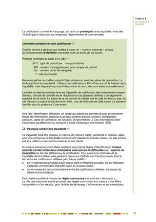74
67
La codification, comme le marquage, est donc un pré-requis de la traçabilité, mais elle
ne suffit pas à répondre aux exigences réglementaire et commerciales.
Comment construit-on une codification ?
Codifier revient à attribuer aux entités à tracer un « numéro matricule » unique,
qui doit permettre d'identifier une entité toute sa durée de vie durant.
Prenons l’exemple du code 2411 983 7 :
2411 : type de produit (ex. : mangue fraîche)
983 : numéro d’enregistrement pour ce type de produit
(ex. : numéro du lot de mangues)
7 : clef de contrôle
Rien n'empêche de codifier jusqu'à l'objet unitaire au sein des séries de production. La
limite est dans la complexité : utiliser une codification à 40 chiffres accroît la finesse de la
traçabilité, mais dégrade la productivité (surtout si ces codes sont saisis manuellement).
L'emploi de clés de contrôle dans les dispositifs de codification aide à réduire les risques
d'erreur. Une clé de contrôle est le résultat (à un ou plusieurs chiffres) d'un algorithme
appliqué sur le code. La saisie de la clé permet de valider que le code est bon ou pas. En
cas d'erreur, le calcul de clé donne en effet, une clé différente de celle saisie. Le système
identifie donc la présence d'une erreur.
Une fois l'identification effectuée, on laisse aux bases de données le soin de conserver
toutes les informations relatives au produit (origine précise, contenu, composition,
parcours, dates de fabrication, de livraison, de péremption...). Ces informations étant
transmises parallèlement au transport à l'aide d'échanges informatisés (EDI).
 Pourquoi utiliser des standards ?
La traçabilité peut être réalisée en interne de manière fiable, pertinente et efficace. Mais,
pour une entreprise, la traçabilité est rarement réalisée de manière isolée, car elle est liée
par ses relations avec ses fournisseurs et ses clients.
Si chaque entreprise d'une filière applique ses propres règles d’identification, chaque
point de contact entre deux entreprises sera source de difficultés (ex. : rupture de
traçabilité) du fait des différences de codification. Pour assurer la continuité de la
traçabilité dans la filière, cela génèrera beaucoup d'efforts car il faudra pouvoir faire le
lien entre les codifications utilisées par chaque maillon :
 en re-codifiant les produits à leur entrée dans l’entreprise suivante, ce qui imposera
d’apposer une nouvelle étiquette (avec le nouveau code) ;
 ou en s’assurant de la concordance entre les codifications utilisées, au moyen de
tables de concordance.
Ces relations justifient l'emploi de règles communes que sont les « standards ».
Le rôle des standards est de proposer des règles communes aux acteurs d’une filière
industrielle ou d'un secteur, pour faciliter les échanges d'informations et les interactions.
Chapitre 3
Les outils de la
traçabilité
 