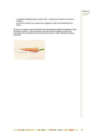 76
69
- un identifiant spécifique (lieux, produit, colis...) attribué par la personne morale en
question ;
- une clef de contrôle, pour s'assurer de l'intégrité du code et de l'exactitude de la
lecture.
De fait, la convergence vers l'international est théoriquement facilement établie par l'ajout
de préfixes, suffixes... Dans la pratique, c'est bien sûr plus complexe, puisqu'il faut
harmoniser les nomenclatures et les annuaires et surtout, modifier logiciels et lecteurs
industriels.
Chapitre 3
Les outils de la
traçabilité
 