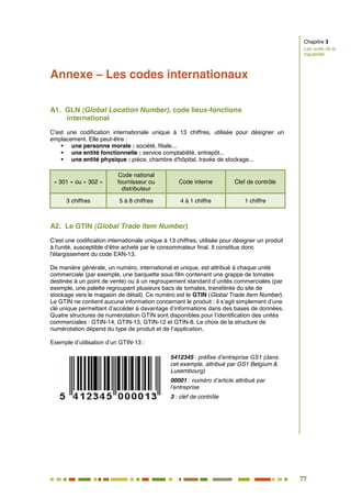 77
70
Annexe – Les codes internationaux
A1. GLN (Global Location Number), code lieux-fonctions
international
C'est une codification internationale unique à 13 chiffres, utilisée pour désigner un
emplacement. Elle peut-être :
 une personne morale : société, filiale...
 une entité fonctionnelle : service comptabilité, entrepôt...
 une entité physique : pièce, chambre d'hôpital, travée de stockage...
« 301 » ou « 302 »
Code national
fournisseur ou
distributeur
Code interne Clef de contrôle
3 chiffres 5 à 8 chiffres 4 à 1 chiffre 1 chiffre
A2. Le GTIN (Global Trade Item Number)
C'est une codification internationale unique à 13 chiffres, utilisée pour désigner un produit
à l'unité, susceptible d'être acheté par le consommateur final. Il constitue donc
l'élargissement du code EAN-13.
De manière générale, un numéro, international et unique, est attribué à chaque unité
commerciale (par exemple, une barquette sous film contenant une grappe de tomates
destinée à un point de vente) ou à un regroupement standard d’unités commerciales (par
exemple, une palette regroupant plusieurs bacs de tomates, transférée du site de
stockage vers le magasin de détail). Ce numéro est le GTIN (Global Trade Item Number).
Le GTIN ne contient aucune information concernant le produit ; il s’agit simplement d’une
clé unique permettant d’accéder à davantage d’informations dans des bases de données.
Quatre structures de numérotation GTIN sont disponibles pour l’identification des unités
commerciales : GTIN-14, GTIN-13, GTIN-12 et GTIN-8. Le choix de la structure de
numérotation dépend du type de produit et de l’application.
Exemple d’utilisation d’un GTIN-13 :
5412345 : préfixe d’entreprise GS1 (dans
cet exemple, attribué par GS1 Belgium &
Luxembourg)
00001 : numéro d’article attribué par
l’entreprise
3 : clef de contrôle
Chapitre 3
Les outils de la
traçabilité
 